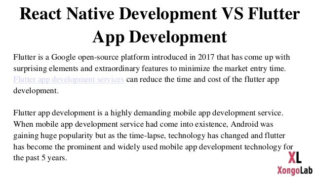 React Native Development VS Flutter
App Development
Flutter is a Google open-source platform introduced in 2017 that has come up with
surprising elements and extraordinary features to minimize the market entry time.
Flutter app development services can reduce the time and cost of the flutter app
development.
Flutter app development is a highly demanding mobile app development service.
When mobile app development service had come into existence, Android was
gaining huge popularity but as the time-lapse, technology has changed and flutter
has become the prominent and widely used mobile app development technology for
the past 5 years.
 