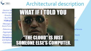 Architectural description
- Devices’ data are collected in different ways, depending on the
device supported protocol. Information are send to anAzure Iot Hub:
- Directly by the devices their self.
- By a field gateway (implemented by services of Azure Service Fabric) that listens to a MQTT
server where devices send the messages.- Calling external API via http(s).
- Message are queried from the Azure Iot Hub by Azure Stream Analytics, processed by
Azure Functions and subsequently stored to the Cosmos db (nosql db using MongoDbAPI).
- Cold data will be saved in Azure Blob.
- Data are aggregated by temporal frames (hour, day, month, year) byWeb Jobs hosted onApp Service.
- Aggregations are stored to the suitable db to be queried.
- Registers of information for devices, location and year aggregation are stored in a Sql Server Azure
(for perfomance and cost reason).- API are exposed to query data and to set up devices (thermostat)
and deployed into the App service. Mobile and web app can use these services for user experience.
 