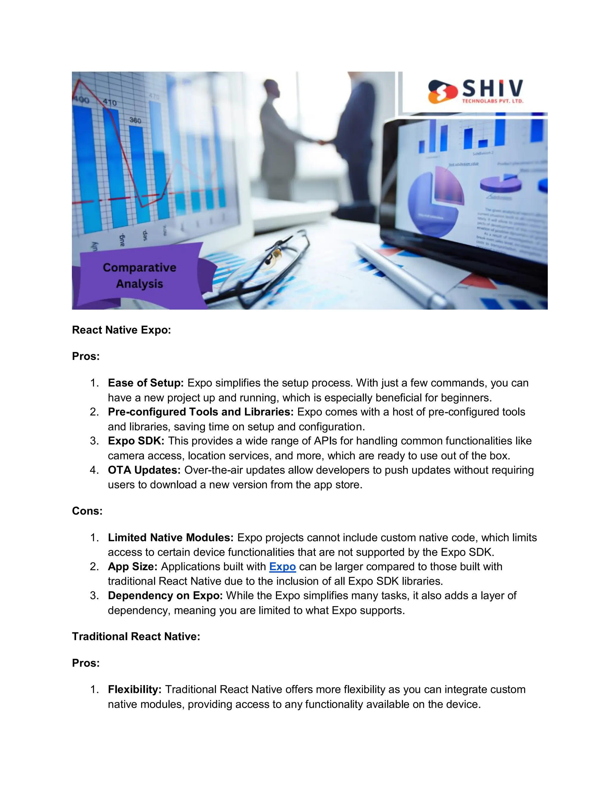 React Native Expo:
Pros:
1. Ease of Setup: Expo simplifies the setup process. With just a few commands, you can
have a new project up and running, which is especially beneficial for beginners.
2. Pre-configured Tools and Libraries: Expo comes with a host of pre-configured tools
and libraries, saving time on setup and configuration.
3. Expo SDK: This provides a wide range of APIs for handling common functionalities like
camera access, location services, and more, which are ready to use out of the box.
4. OTA Updates: Over-the-air updates allow developers to push updates without requiring
users to download a new version from the app store.
Cons:
1. Limited Native Modules: Expo projects cannot include custom native code, which limits
access to certain device functionalities that are not supported by the Expo SDK.
2. App Size: Applications built with Expo can be larger compared to those built with
traditional React Native due to the inclusion of all Expo SDK libraries.
3. Dependency on Expo: While the Expo simplifies many tasks, it also adds a layer of
dependency, meaning you are limited to what Expo supports.
Traditional React Native:
Pros:
1. Flexibility: Traditional React Native offers more flexibility as you can integrate custom
native modules, providing access to any functionality available on the device.
 