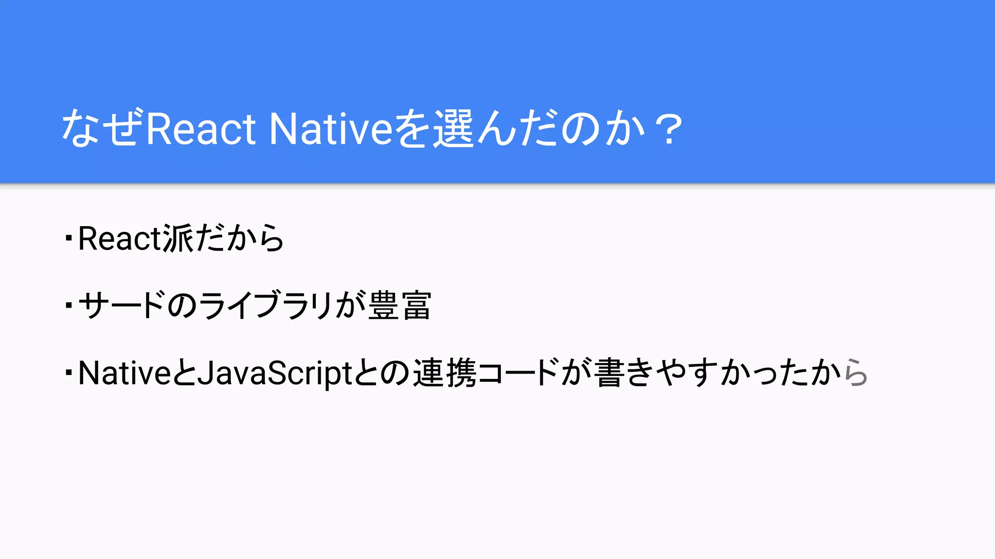 なぜReact Nativeを選んだのか？
・React派だから
・サードのライブラリが豊富
・NativeとJavaScriptとの連携コードが書きやすかったから
 