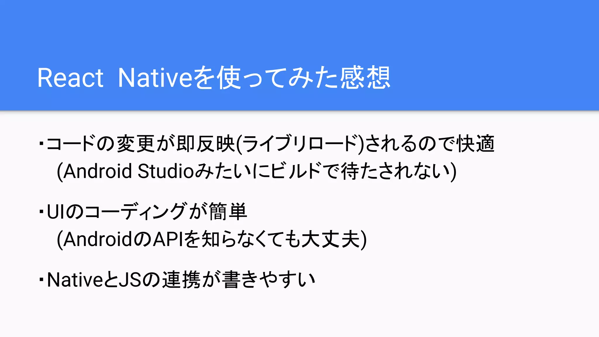 React Nativeを使ってみた感想
・コードの変更が即反映(ライブリロード)されるので快適
(Android Studioみたいにビルドで待たされない)
・UIのコーディングが簡単
(AndroidのAPIを知らなくても大丈夫)
・NativeとJSの連携が書きやすい
 