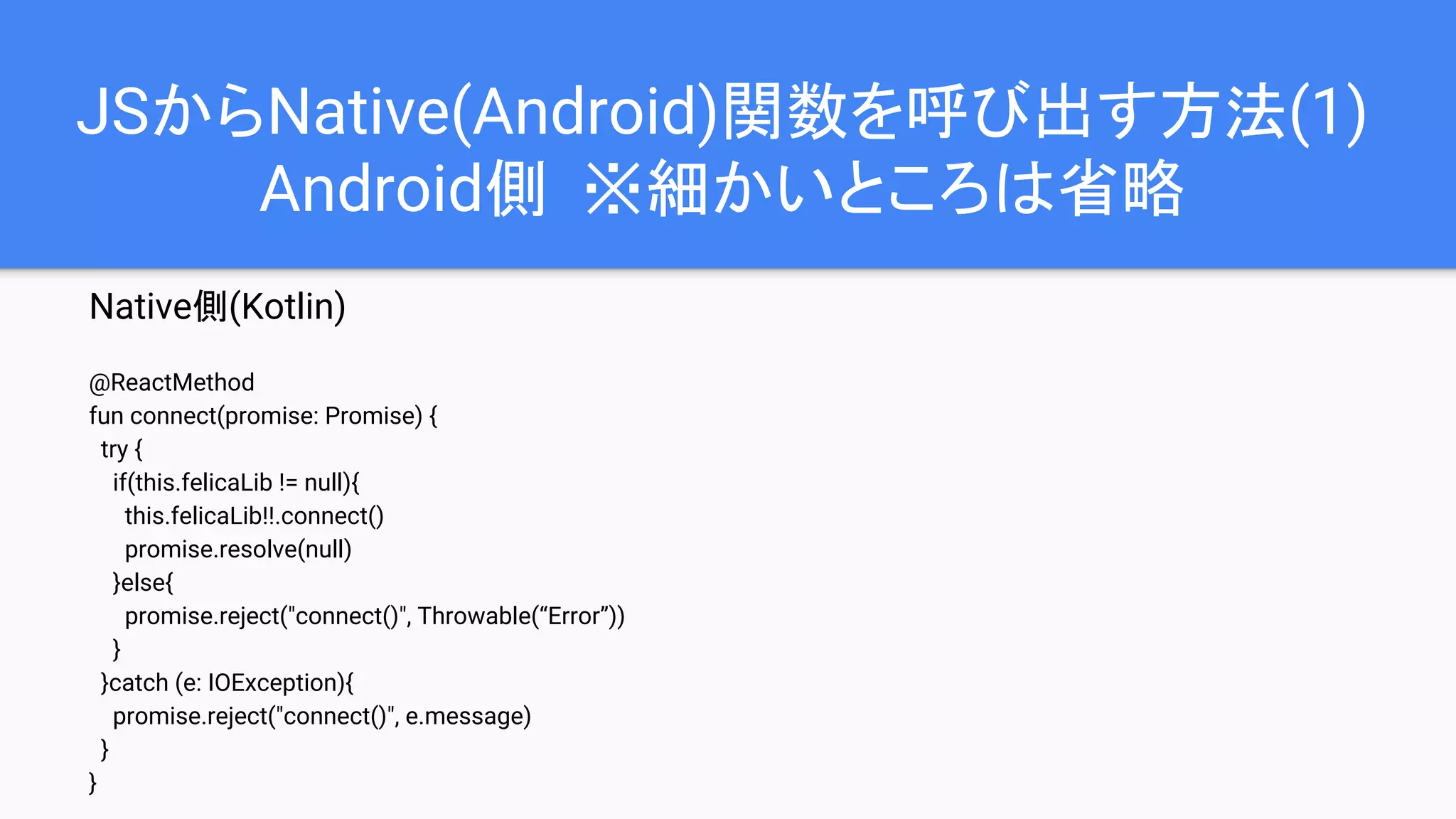 JSからNative(Android)関数を呼び出す方法(1)
Android側 ※細かいところは省略
Native側(Kotlin)
@ReactMethod
fun connect(promise: Promise) {
try {
if(this.felicaLib != null){
this.felicaLib!!.connect()
promise.resolve(null)
}else{
promise.reject("connect()", Throwable(“Error”))
}
}catch (e: IOException){
promise.reject("connect()", e.message)
}
}
 