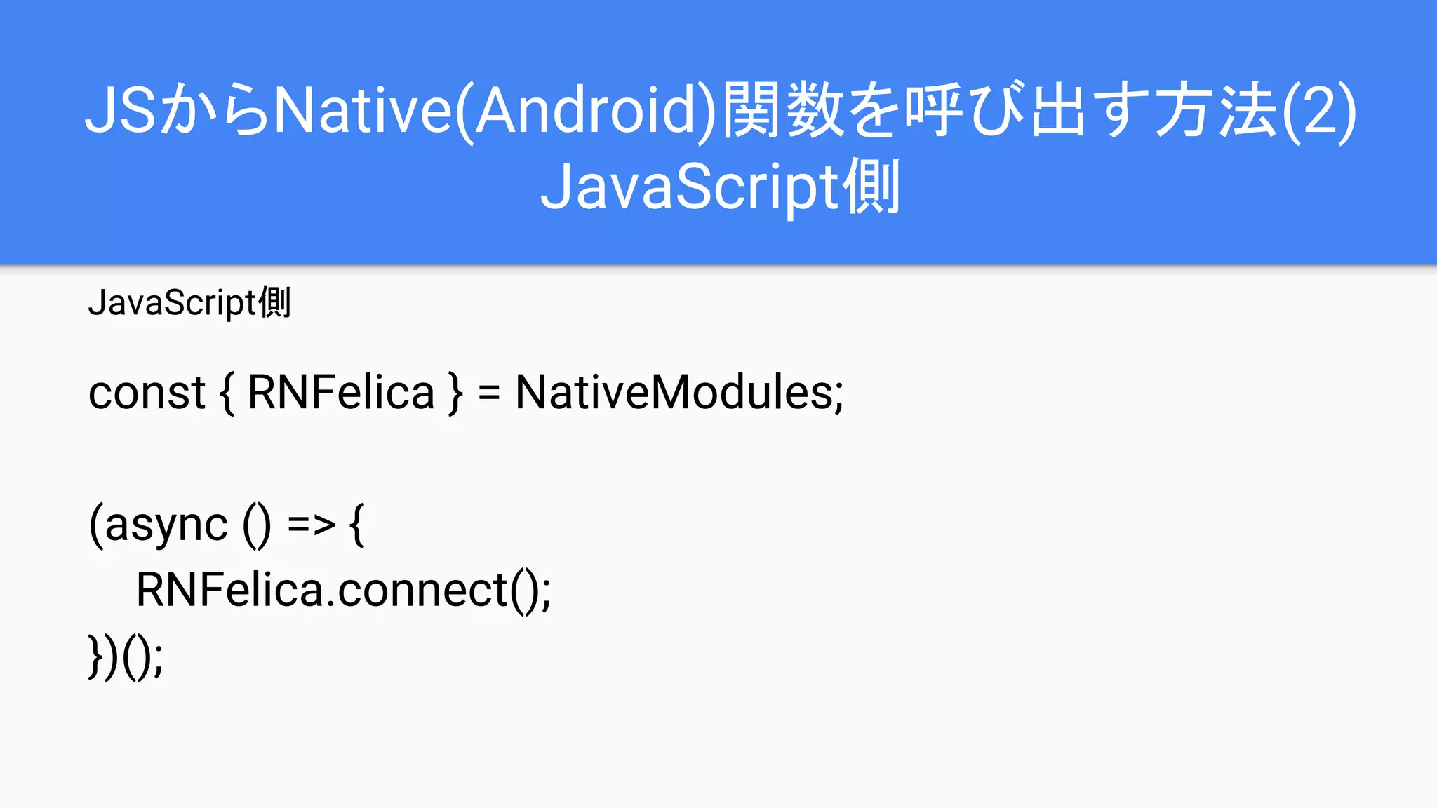 JSからNative(Android)関数を呼び出す方法(2)
JavaScript側
JavaScript側
const { RNFelica } = NativeModules;
(async () => {
RNFelica.connect();
})();
 