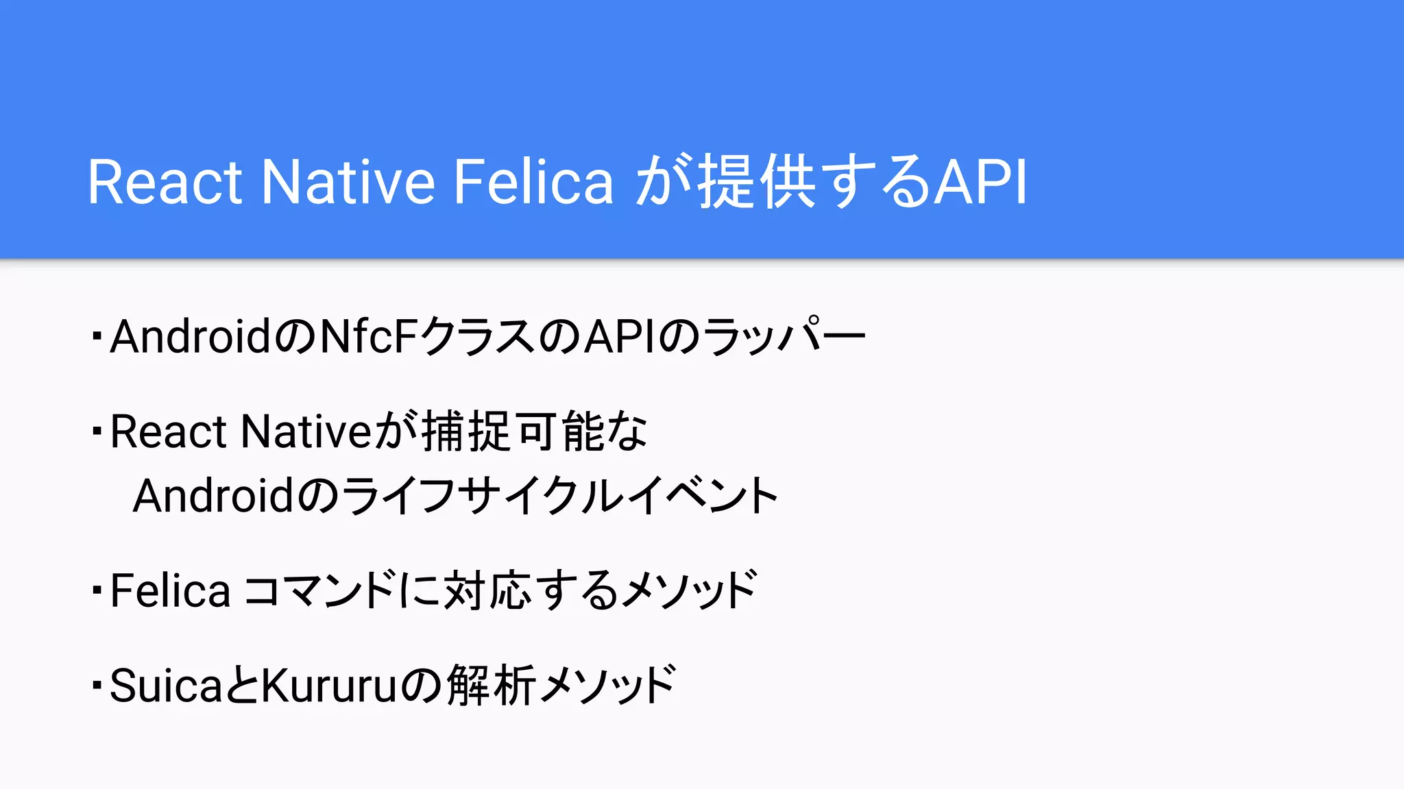 React Native Felica が提供するAPI
・AndroidのNfcFクラスのAPIのラッパー
・React Nativeが捕捉可能な
Androidのライフサイクルイベント
・Felica コマンドに対応するメソッド
・SuicaとKururuの解析メソッド
 