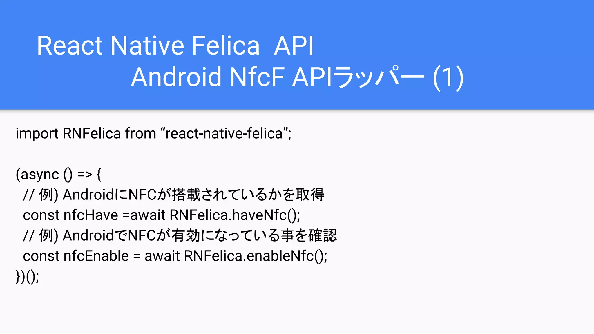 React Native Felica API
Android NfcF APIラッパー (1)
import RNFelica from “react-native-felica”;
(async () => {
// 例) AndroidにNFCが搭載されているかを取得
const nfcHave =await RNFelica.haveNfc();
// 例) AndroidでNFCが有効になっている事を確認
const nfcEnable = await RNFelica.enableNfc();
})();
 
