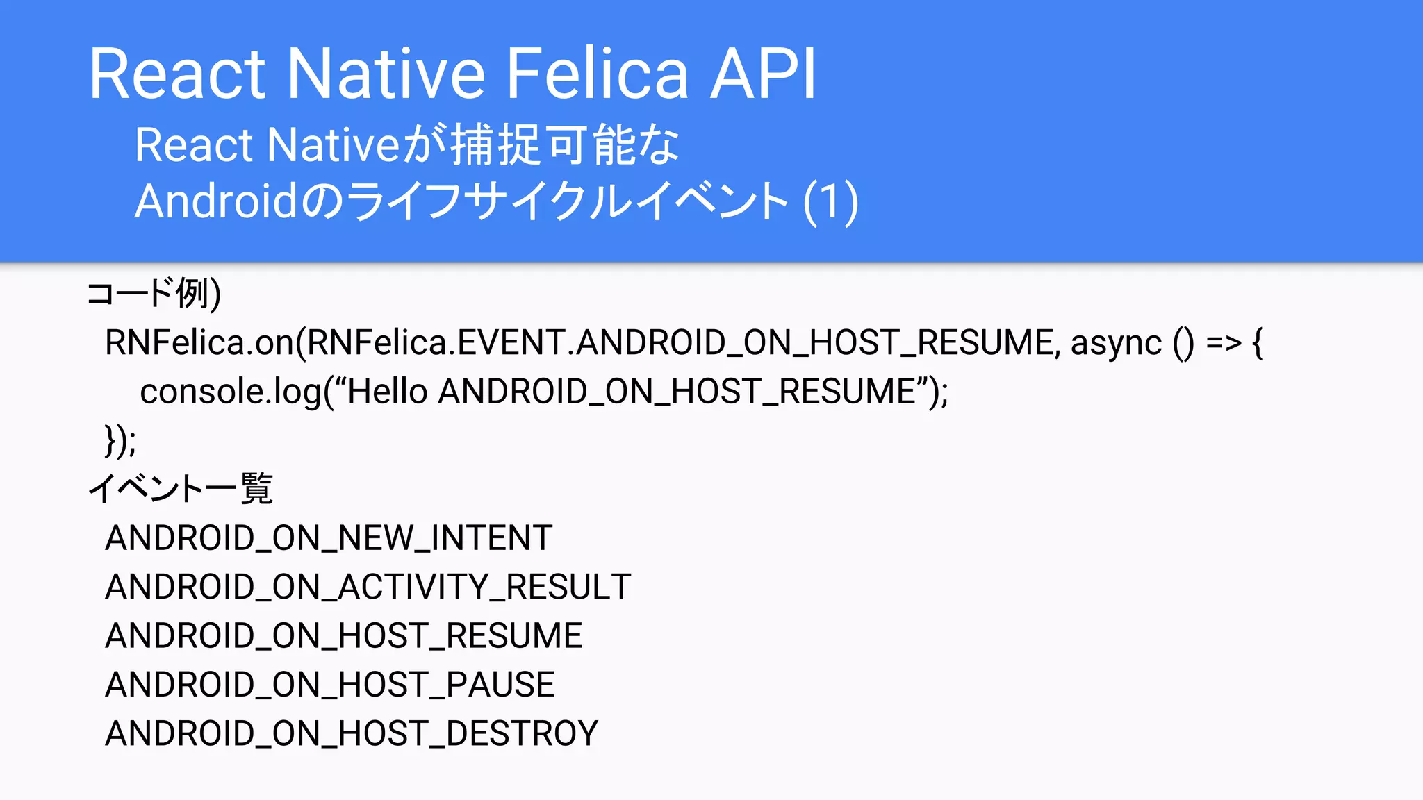 React Native Felica API
React Nativeが捕捉可能な
Androidのライフサイクルイベント (1)
コード例)
RNFelica.on(RNFelica.EVENT.ANDROID_ON_HOST_RESUME, async () => {
console.log(“Hello ANDROID_ON_HOST_RESUME”);
});
イベント一覧
ANDROID_ON_NEW_INTENT
ANDROID_ON_ACTIVITY_RESULT
ANDROID_ON_HOST_RESUME
ANDROID_ON_HOST_PAUSE
ANDROID_ON_HOST_DESTROY
 