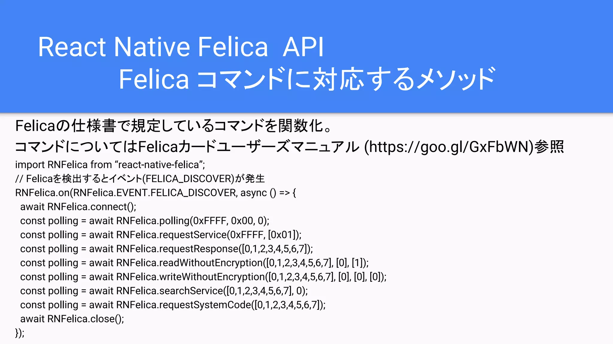 React Native Felica API
Felica コマンドに対応するメソッド
Felicaの仕様書で規定しているコマンドを関数化。
コマンドについてはFelicaカードユーザーズマニュアル (https://goo.gl/GxFbWN)参照
import RNFelica from “react-native-felica”;
// Felicaを検出するとイベント(FELICA_DISCOVER)が発生
RNFelica.on(RNFelica.EVENT.FELICA_DISCOVER, async () => {
await RNFelica.connect();
const polling = await RNFelica.polling(0xFFFF, 0x00, 0);
const polling = await RNFelica.requestService(0xFFFF, [0x01]);
const polling = await RNFelica.requestResponse([0,1,2,3,4,5,6,7]);
const polling = await RNFelica.readWithoutEncryption([0,1,2,3,4,5,6,7], [0], [1]);
const polling = await RNFelica.writeWithoutEncryption([0,1,2,3,4,5,6,7], [0], [0], [0]);
const polling = await RNFelica.searchService([0,1,2,3,4,5,6,7], 0);
const polling = await RNFelica.requestSystemCode([0,1,2,3,4,5,6,7]);
await RNFelica.close();
});
 