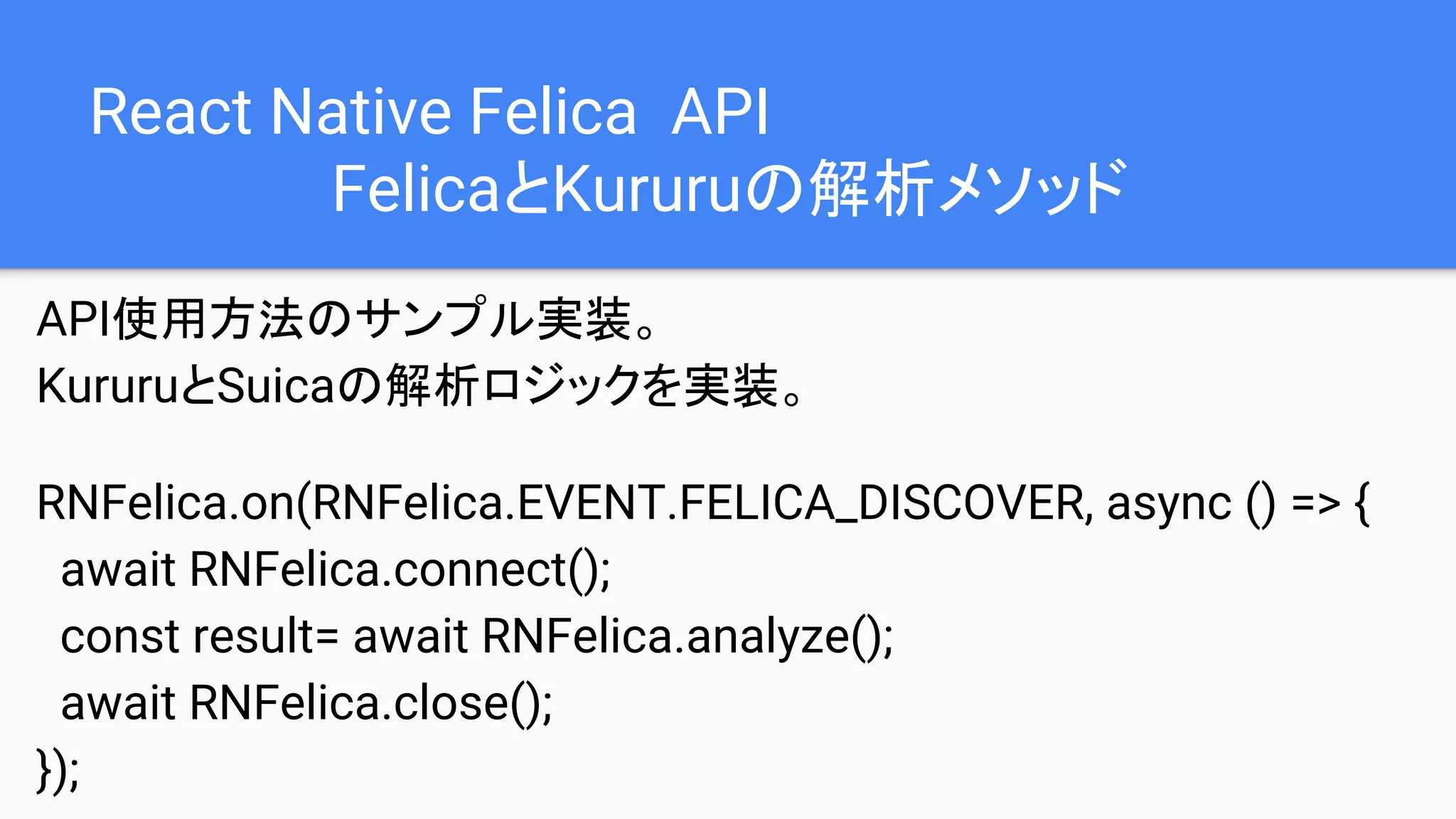 React Native Felica API
FelicaとKururuの解析メソッド
API使用方法のサンプル実装。
KururuとSuicaの解析ロジックを実装。
RNFelica.on(RNFelica.EVENT.FELICA_DISCOVER, async () => {
await RNFelica.connect();
const result= await RNFelica.analyze();
await RNFelica.close();
});
 