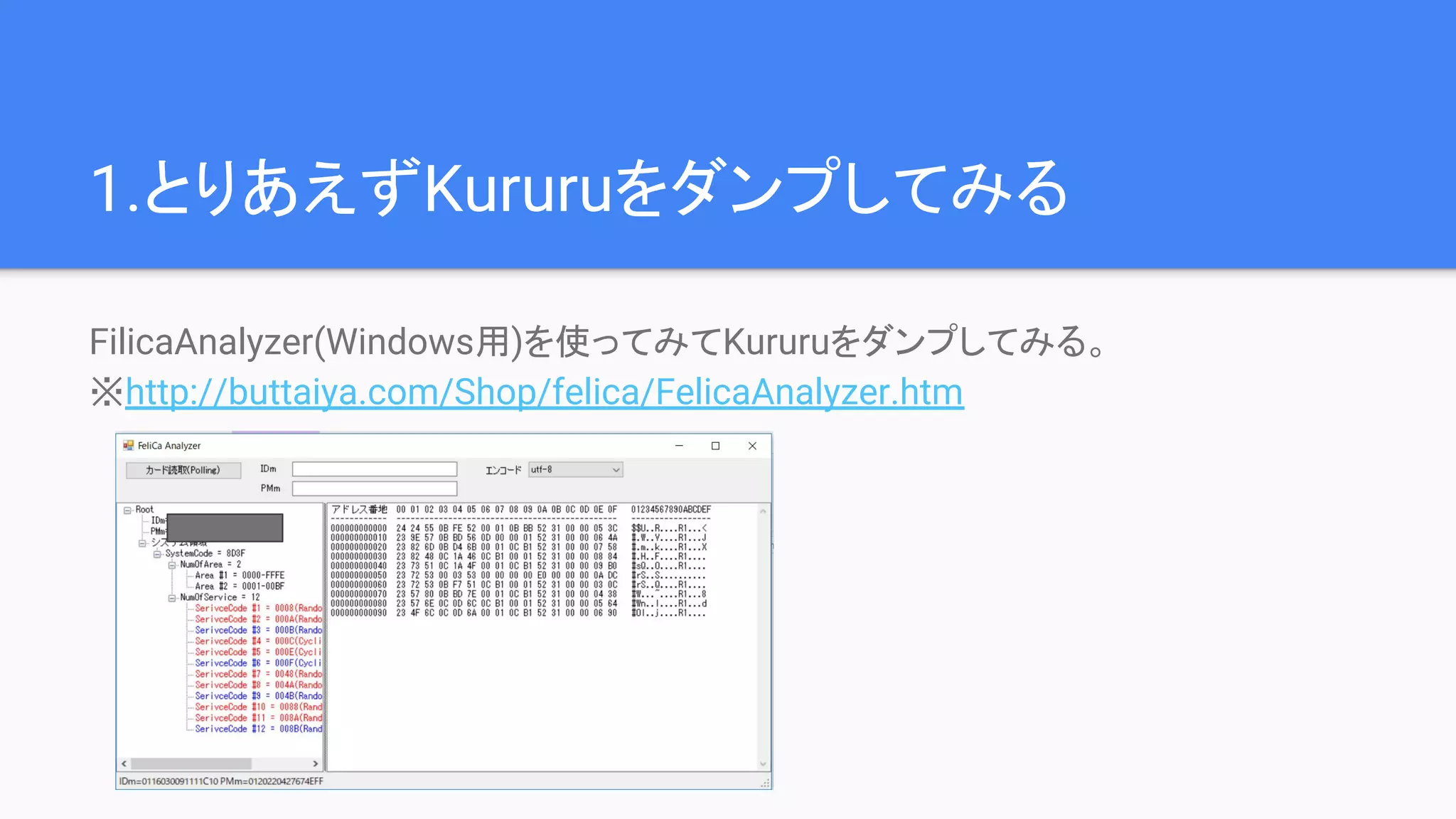 1.とりあえずKururuをダンプしてみる
FilicaAnalyzer(Windows用)を使ってみてKururuをダンプしてみる。
※http://buttaiya.com/Shop/felica/FelicaAnalyzer.htm
 