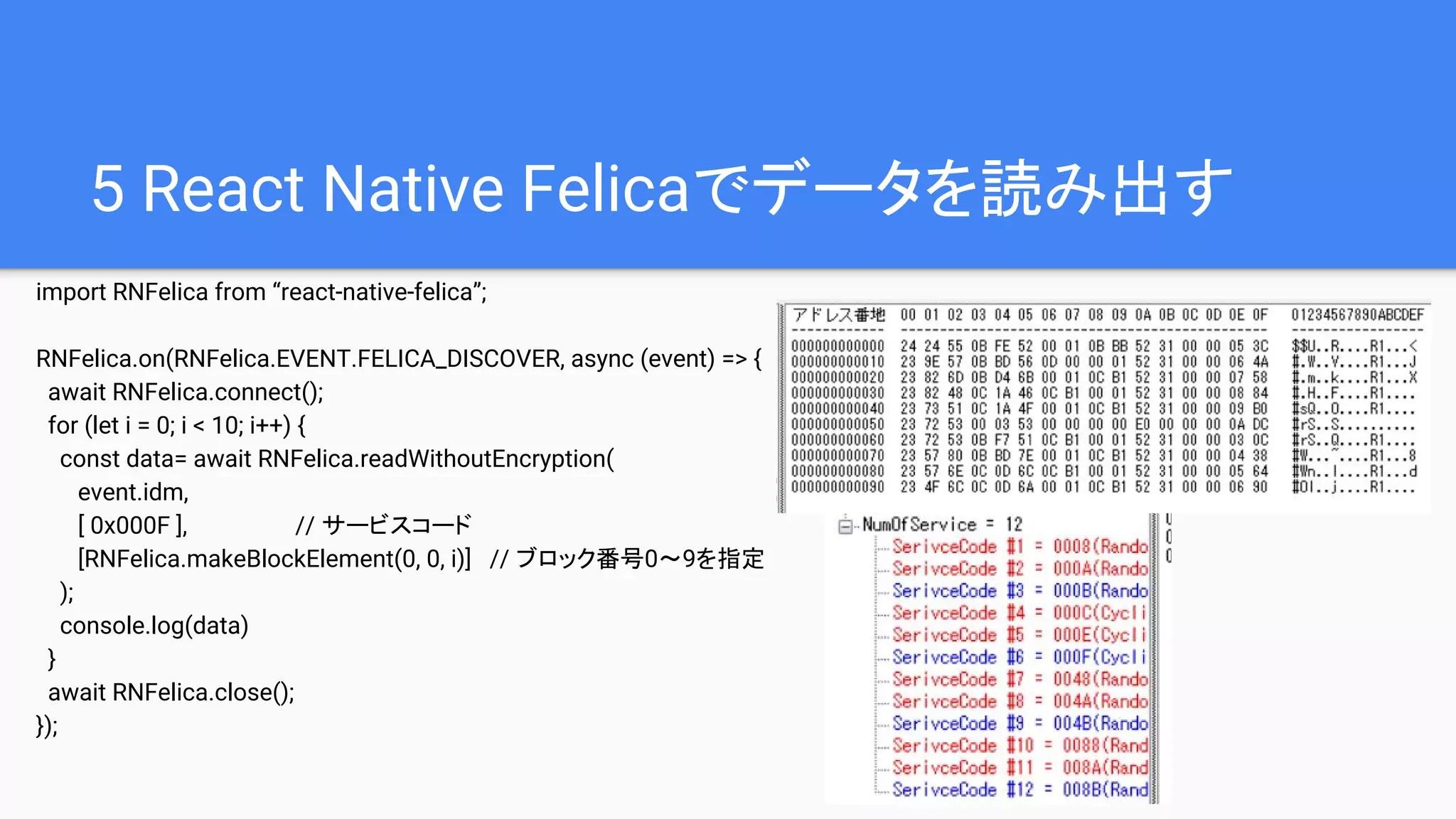 5 React Native Felicaでデータを読み出す
import RNFelica from “react-native-felica”;
RNFelica.on(RNFelica.EVENT.FELICA_DISCOVER, async (event) => {
await RNFelica.connect();
for (let i = 0; i < 10; i++) {
const data= await RNFelica.readWithoutEncryption(
event.idm,
[ 0x000F ], // サービスコード
[RNFelica.makeBlockElement(0, 0, i)] // ブロック番号0～9を指定
);
console.log(data)
}
await RNFelica.close();
});
 