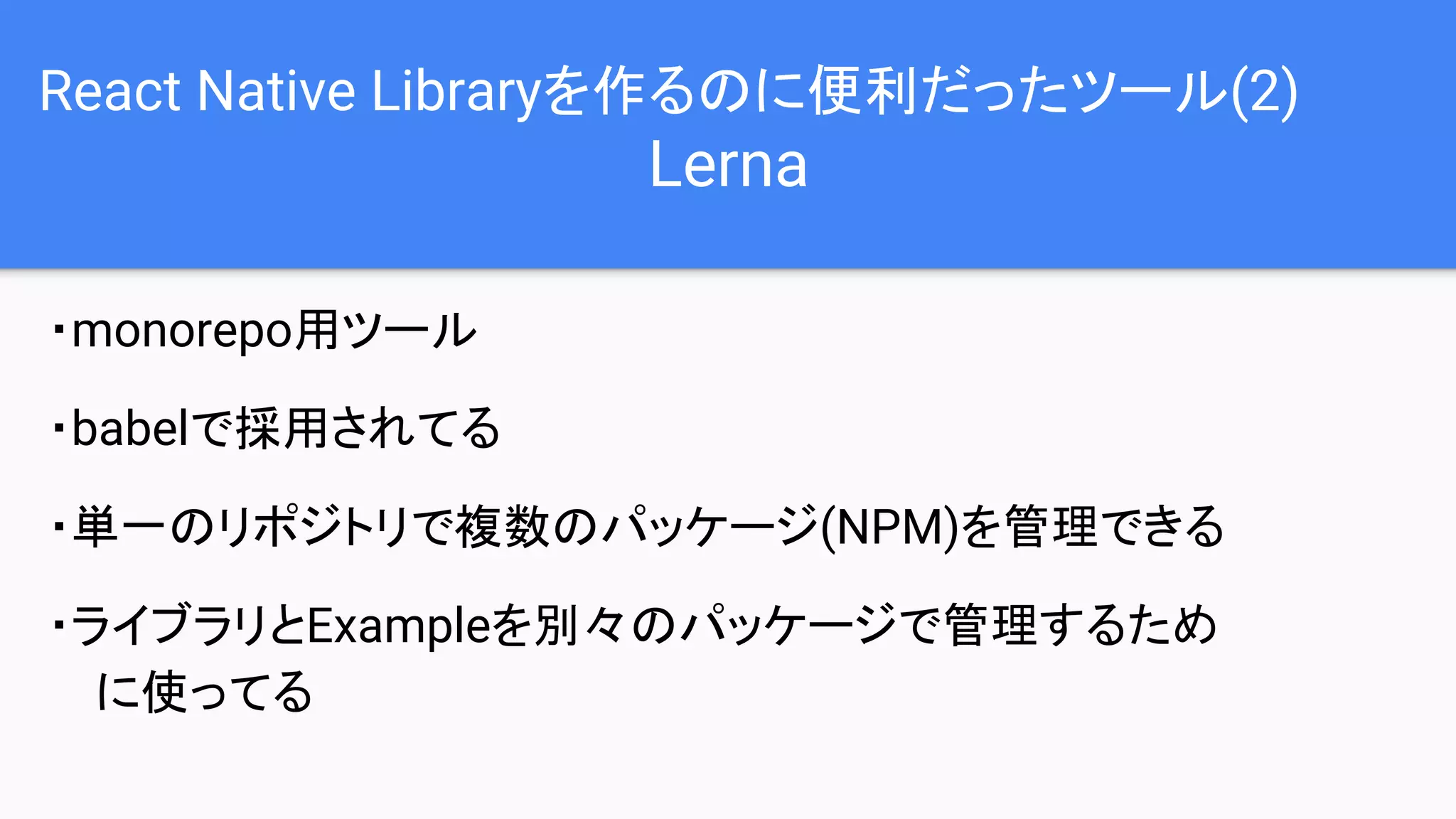 React Native Libraryを作るのに便利だったツール(2)
Lerna
・monorepo用ツール
・babelで採用されてる
・単一のリポジトリで複数のパッケージ(NPM)を管理できる
・ライブラリとExampleを別々のパッケージで管理するため
に使ってる
 