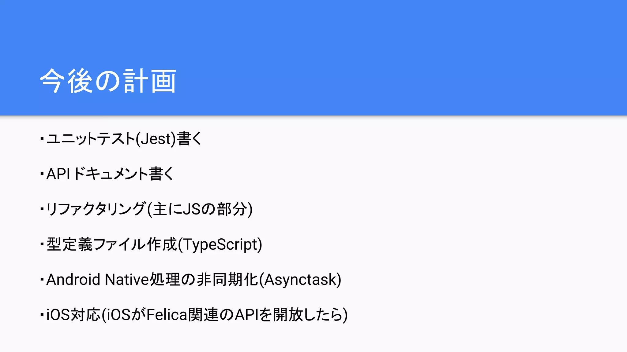 今後の計画
・ユニットテスト(Jest)書く
・API ドキュメント書く
・リファクタリング(主にJSの部分)
・型定義ファイル作成(TypeScript)
・Android Native処理の非同期化(Asynctask)
・iOS対応(iOSがFelica関連のAPIを開放したら)
 