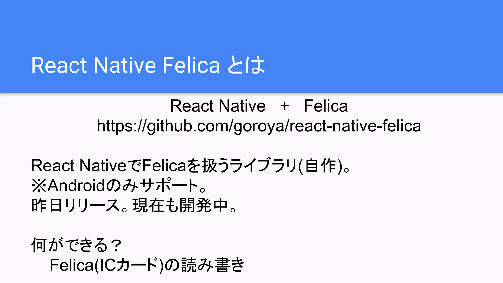 React Native Felica とは
React Native + Felica
https://github.com/goroya/react-native-felica
React NativeでFelicaを扱うライブラリ(自作)。
※Androidのみサポート。
昨日リリース。現在も開発中。
何ができる？
Felica(ICカード)の読み書き
 