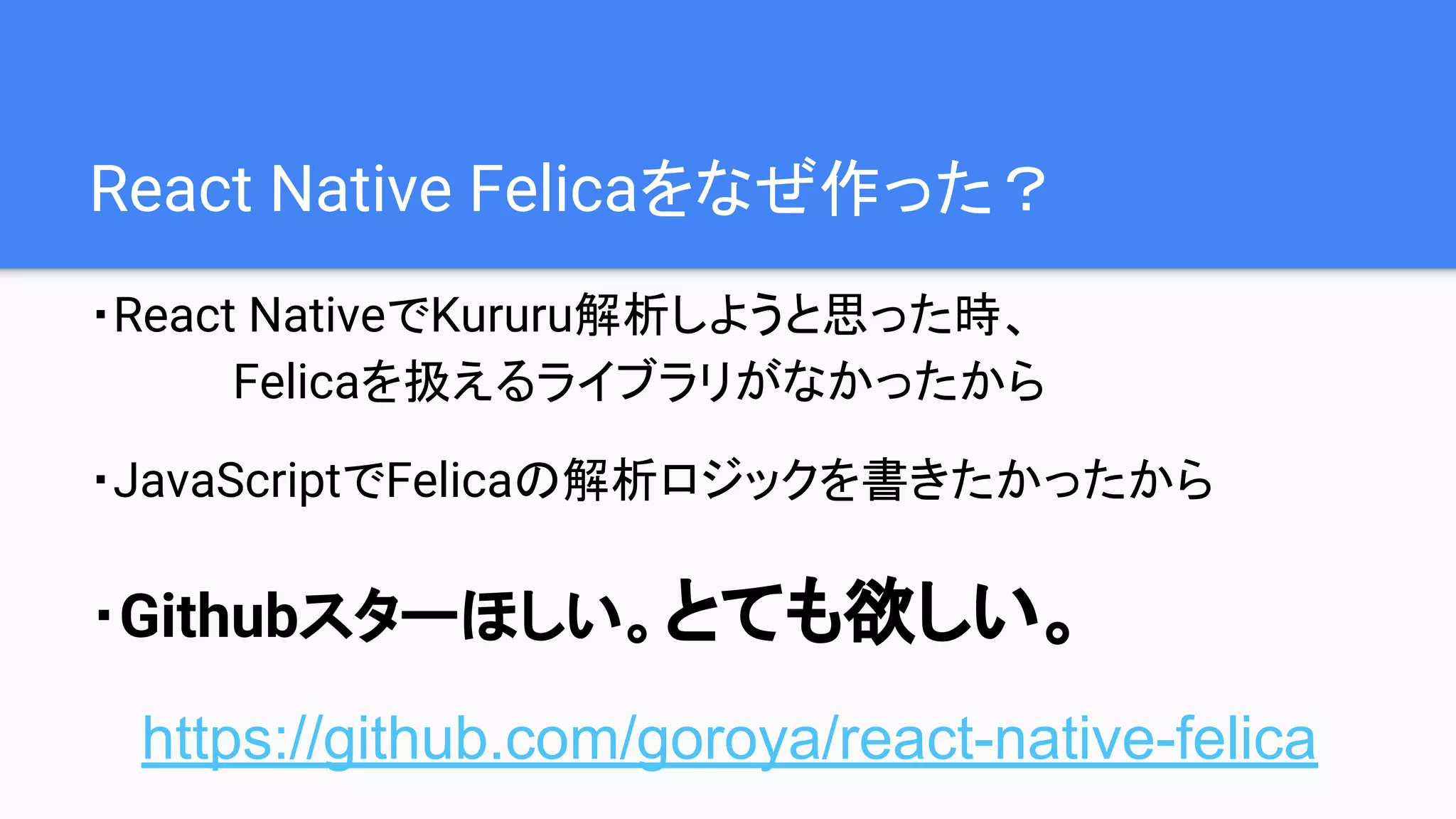 React Native Felicaをなぜ作った？
・React NativeでKururu解析しようと思った時、
Felicaを扱えるライブラリがなかったから
・JavaScriptでFelicaの解析ロジックを書きたかったから
・Githubスターほしい。とても欲しい。
https://github.com/goroya/react-native-felica
 
