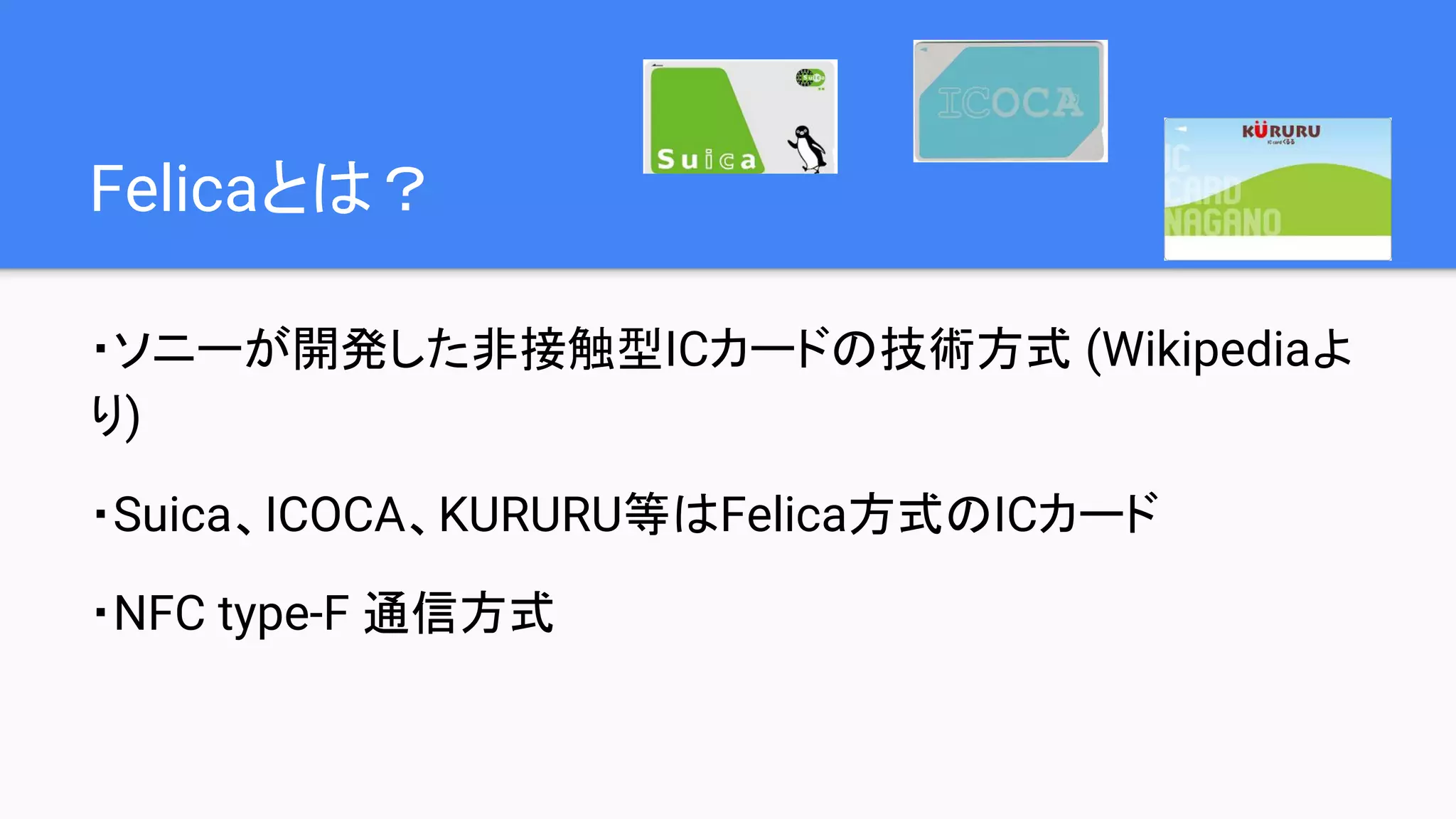 Felicaとは？
・ソニーが開発した非接触型ICカードの技術方式 (Wikipediaよ
り)
・Suica、ICOCA、KURURU等はFelica方式のICカード
・NFC type-F 通信方式
 