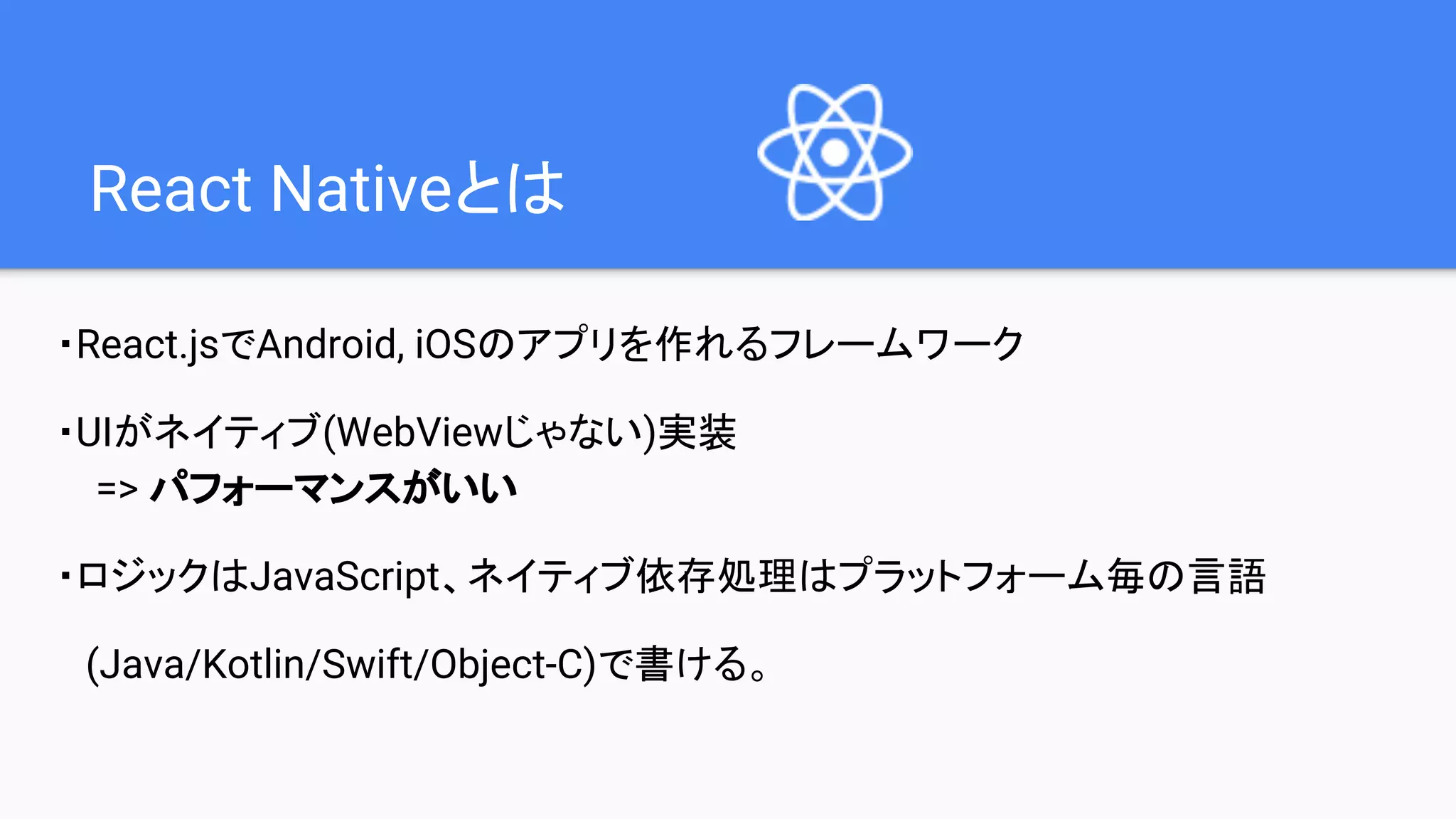 React Nativeとは
・React.jsでAndroid, iOSのアプリを作れるフレームワーク
・UIがネイティブ(WebViewじゃない)実装
=> パフォーマンスがいい
・ロジックはJavaScript、ネイティブ依存処理はプラットフォーム毎の言語
(Java/Kotlin/Swift/Object-C)で書ける。
 