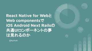 React Native for Webと
Web componentsで
iOS Android Next Railsの
共通UIコンポーネントの夢
は見れるのか
@kyohah
 
