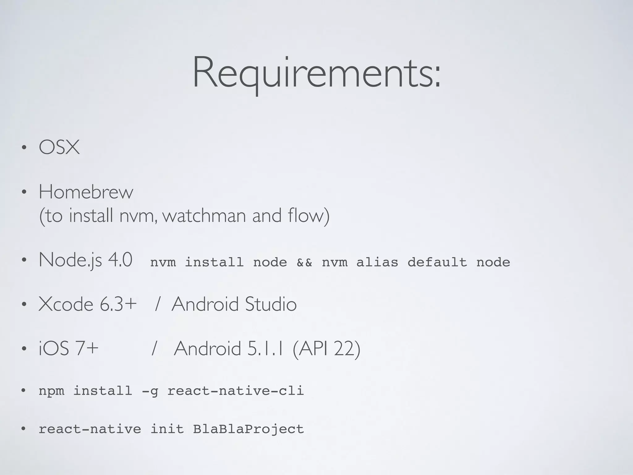 Requirements:
• OSX
• Homebrew
(to install nvm, watchman and flow)
• Node.js 4.0 nvm install node && nvm alias default node
• Xcode 6.3+ / Android Studio
• iOS 7+ / Android 5.1.1 (API 22)
• npm install -g react-native-cli
• react-native init BlaBlaProject