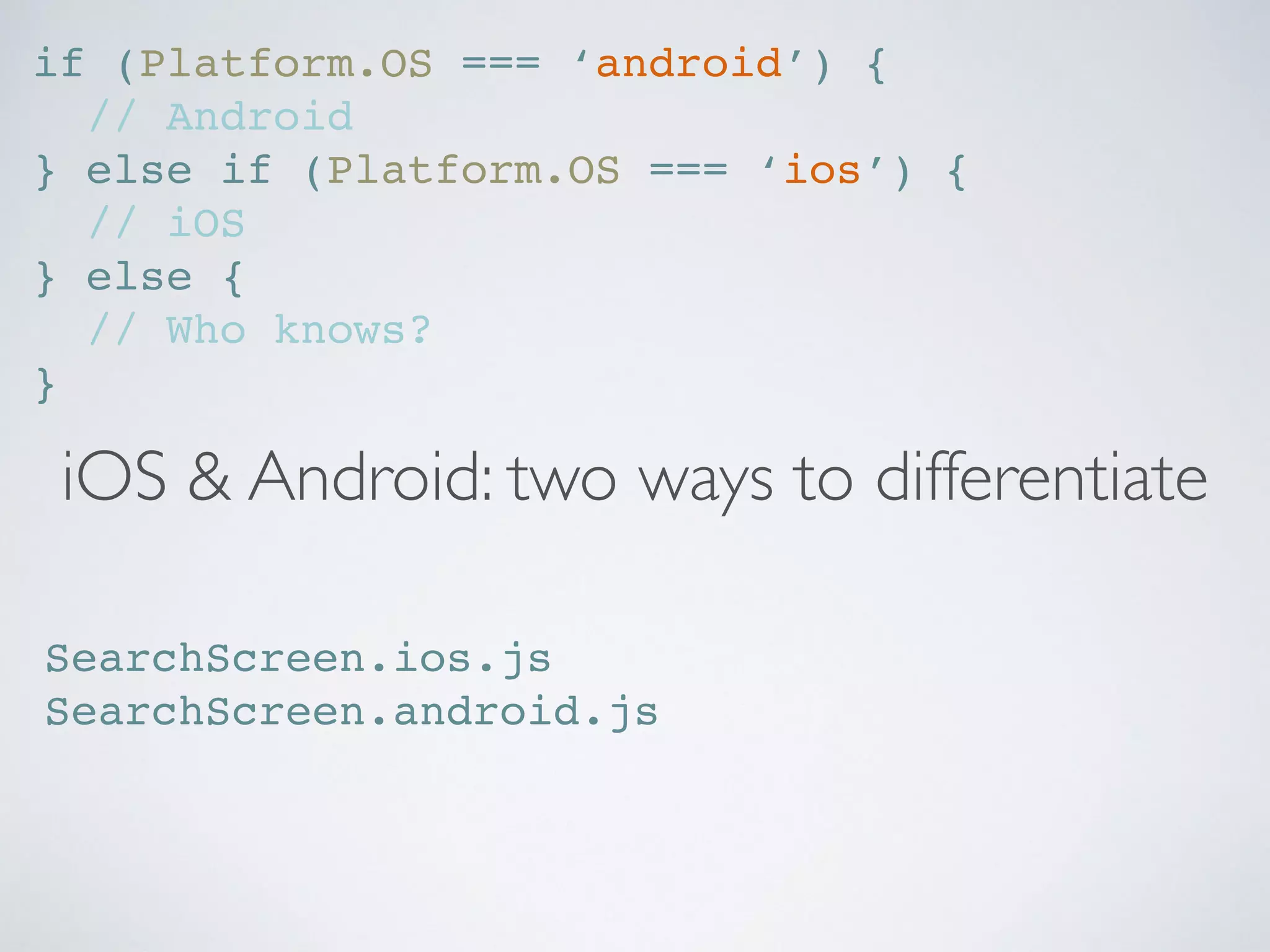 iOS & Android: two ways to differentiate
if (Platform.OS === ‘android’) {
// Android
} else if (Platform.OS === ‘ios’) {
// iOS
} else {
// Who knows?
}
SearchScreen.ios.js
SearchScreen.android.js