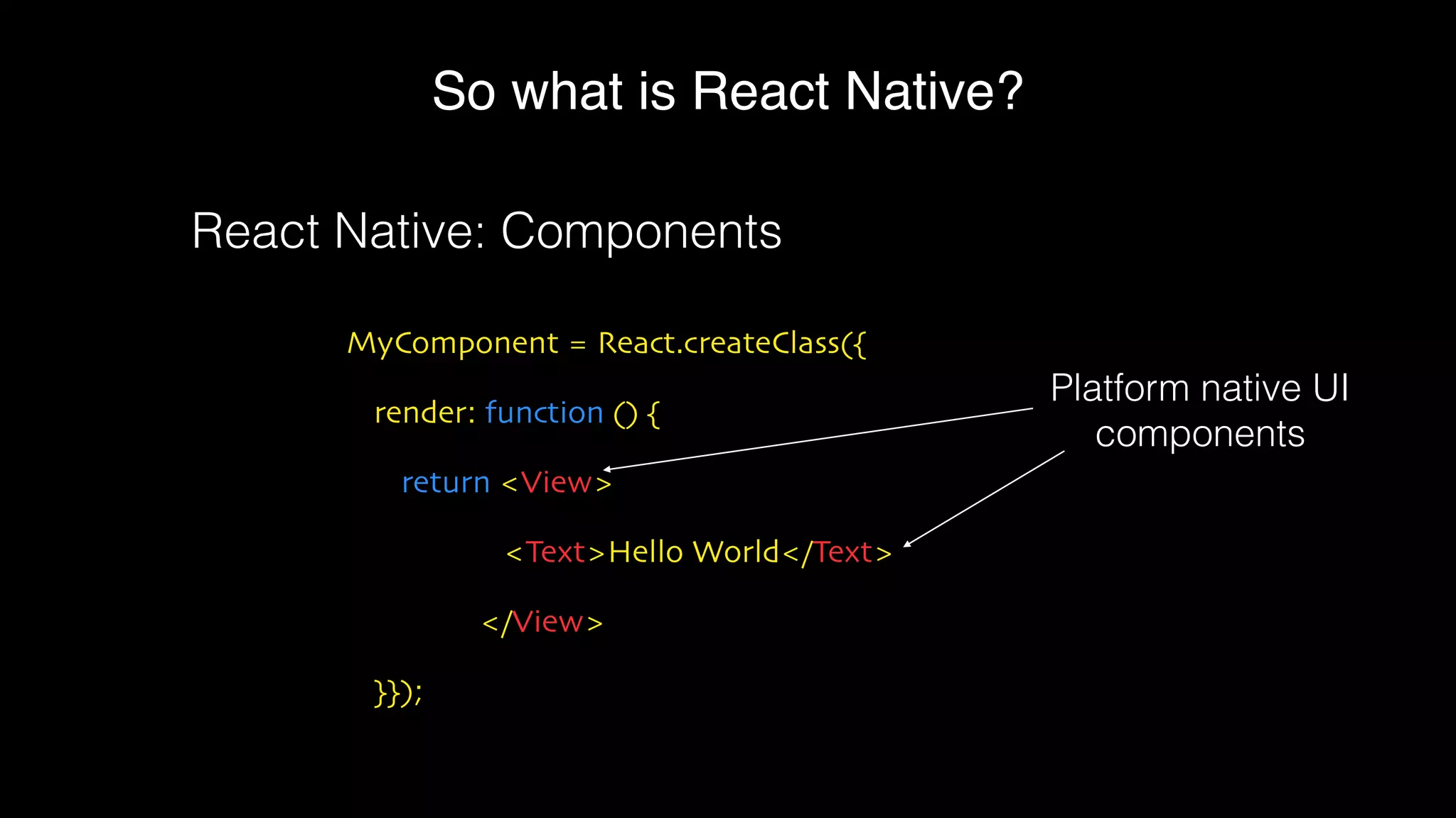 So what is React Native?
MyComponent = React.createClass({
render: function () {
return <View>
<Text>Hello World</Text>
</View>
}});
React Native: Components
Platform native UI
components
 