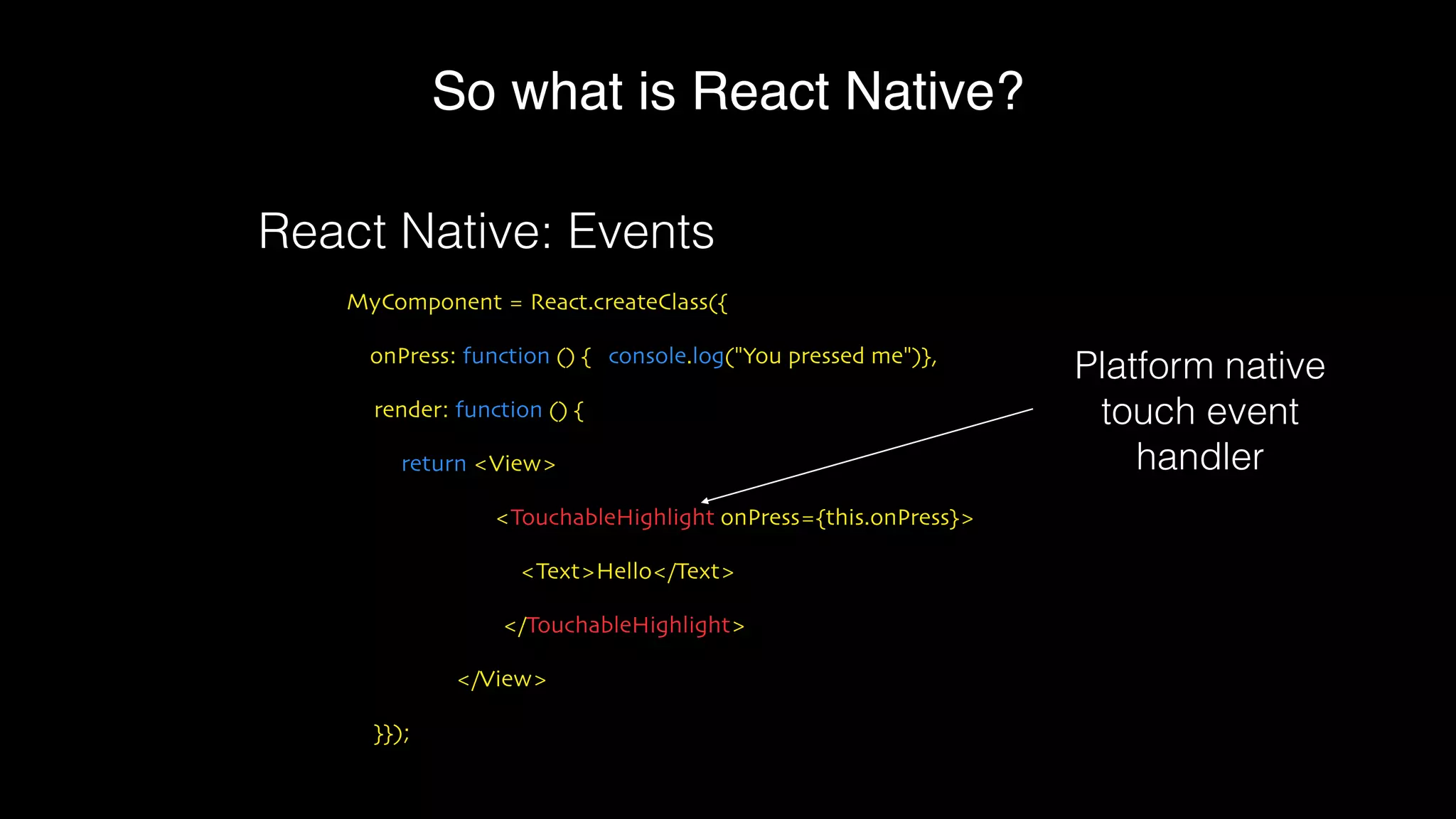 So what is React Native?
MyComponent = React.createClass({
onPress: function () { console.log("You pressed me")},
render: function () {
return <View>
<TouchableHighlight onPress={this.onPress}>
<Text>Hello</Text>
</TouchableHighlight>
</View>
}});
React Native: Events
Platform native
touch event
handler
 