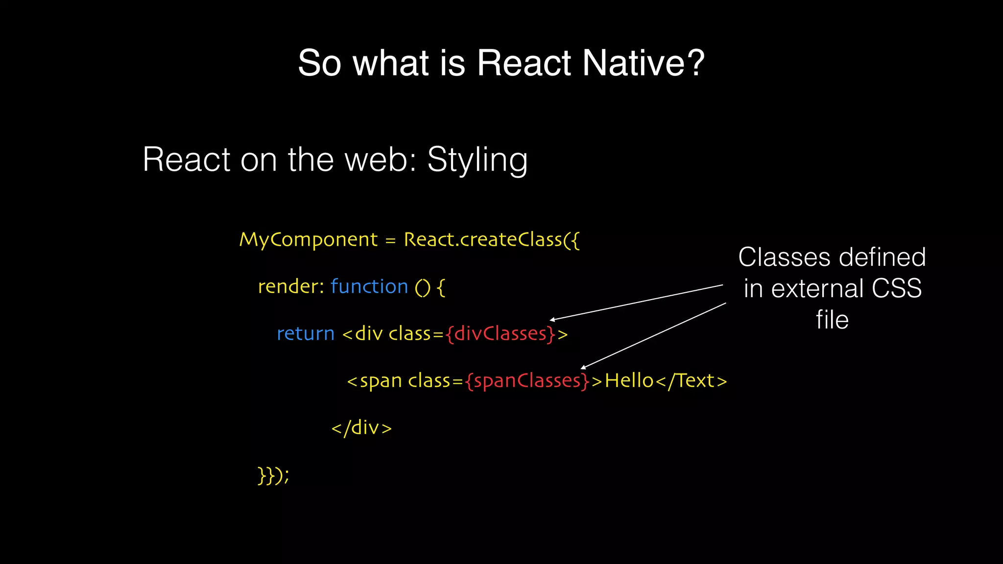 So what is React Native?
MyComponent = React.createClass({
render: function () {
return <div class={divClasses}>
<span class={spanClasses}>Hello</Text>
</div>
}});
React on the web: Styling
Classes deﬁned
in external CSS
ﬁle
 