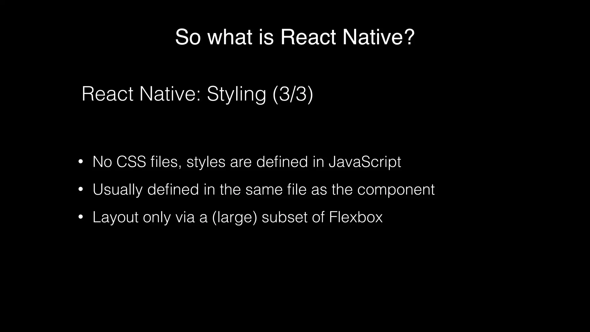 So what is React Native?
React Native: Styling (3/3)
• No CSS ﬁles, styles are deﬁned in JavaScript
• Usually deﬁned in the same ﬁle as the component
• Layout only via a (large) subset of Flexbox
 