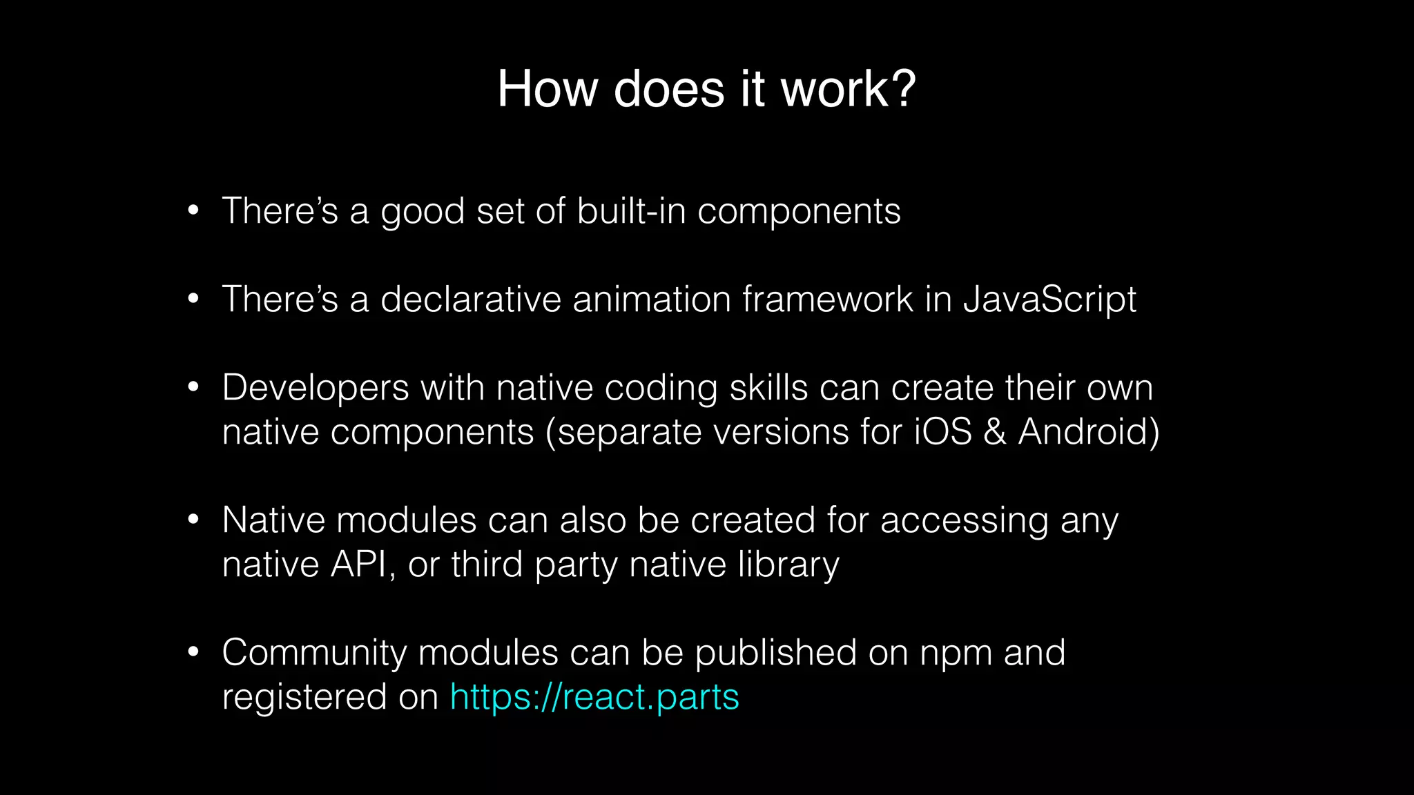 How does it work?
• There’s a good set of built-in components
• There’s a declarative animation framework in JavaScript
• Developers with native coding skills can create their own
native components (separate versions for iOS & Android)
• Native modules can also be created for accessing any
native API, or third party native library
• Community modules can be published on npm and
registered on https://react.parts
 