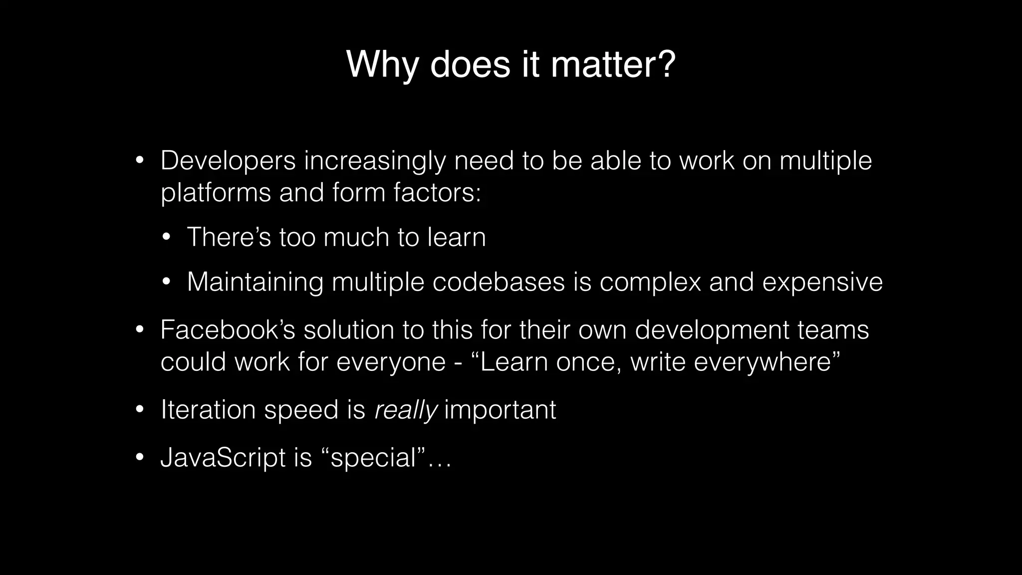 Why does it matter?
• Developers increasingly need to be able to work on multiple
platforms and form factors:
• There’s too much to learn
• Maintaining multiple codebases is complex and expensive
• Facebook’s solution to this for their own development teams
could work for everyone - “Learn once, write everywhere”
• Iteration speed is really important
• JavaScript is “special”…
 
