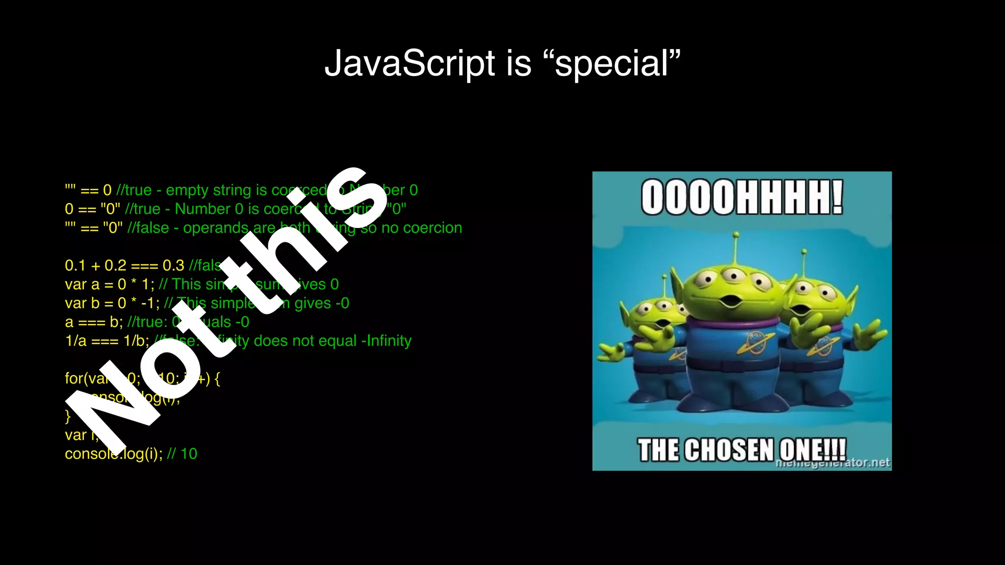 JavaScript is “special”
"" == 0 //true - empty string is coerced to Number 0
0 == "0" //true - Number 0 is coerced to String "0"
"" == "0" //false - operands are both String so no coercion
0.1 + 0.2 === 0.3 //false
var a = 0 * 1; // This simple sum gives 0
var b = 0 * -1; // This simple sum gives -0
a === b; //true: 0 equals -0
1/a === 1/b; //false: Inﬁnity does not equal -Inﬁnity
for(var i=0; i<10; i++) {
console.log(i);
}
var i;
console.log(i); // 10Not this
 