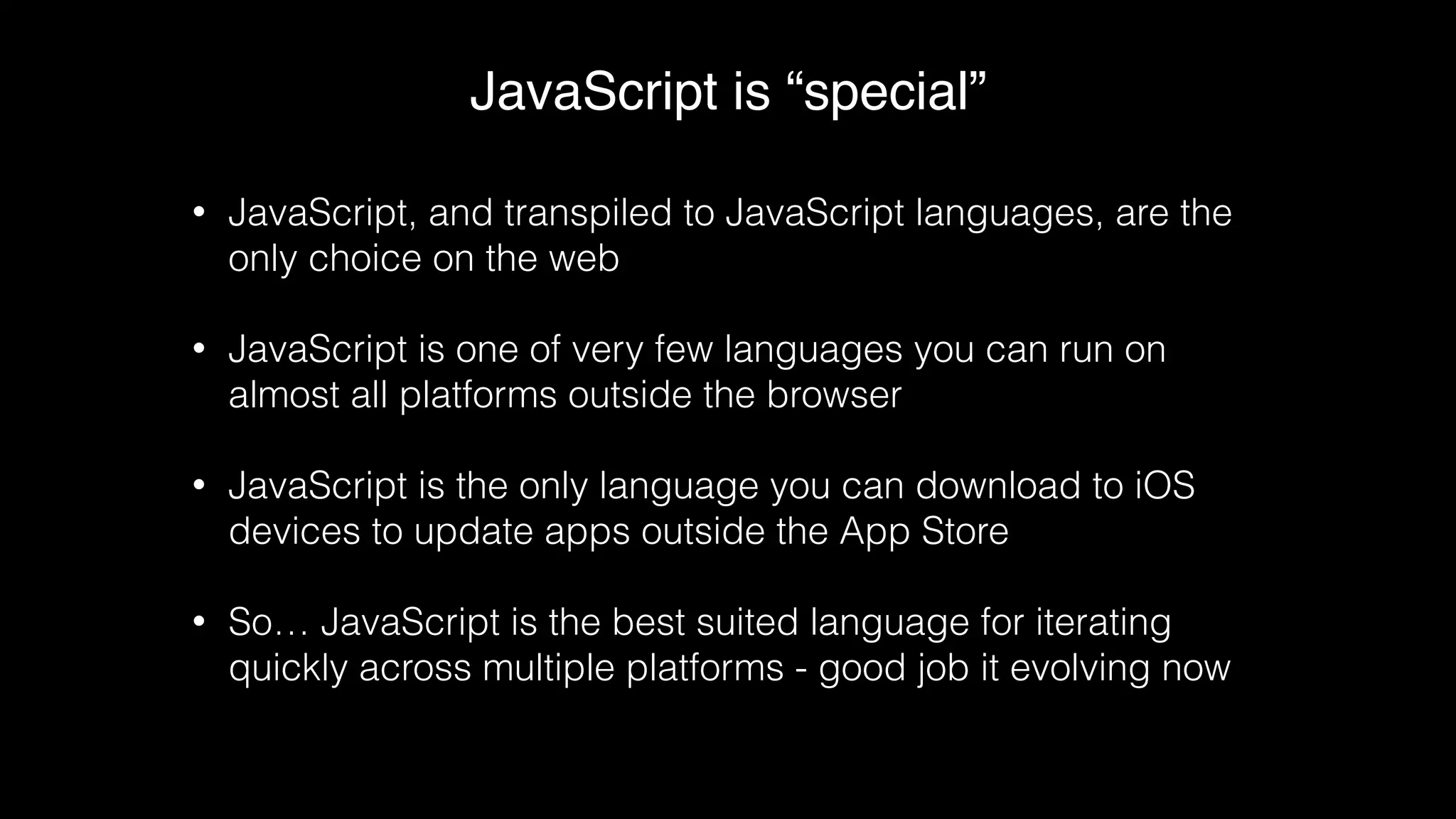 JavaScript is “special”
• JavaScript, and transpiled to JavaScript languages, are the
only choice on the web
• JavaScript is one of very few languages you can run on
almost all platforms outside the browser
• JavaScript is the only language you can download to iOS
devices to update apps outside the App Store
• So… JavaScript is the best suited language for iterating
quickly across multiple platforms - good job it evolving now
 