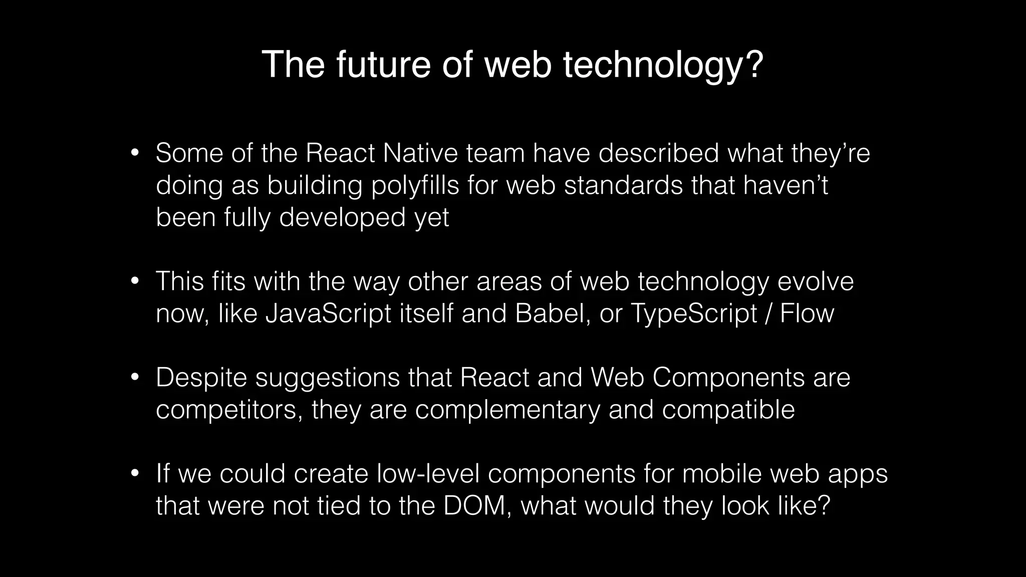 The future of web technology?
• Some of the React Native team have described what they’re
doing as building polyﬁlls for web standards that haven’t
been fully developed yet
• This ﬁts with the way other areas of web technology evolve
now, like JavaScript itself and Babel, or TypeScript / Flow
• Despite suggestions that React and Web Components are
competitors, they are complementary and compatible
• If we could create low-level components for mobile web apps
that were not tied to the DOM, what would they look like?
 