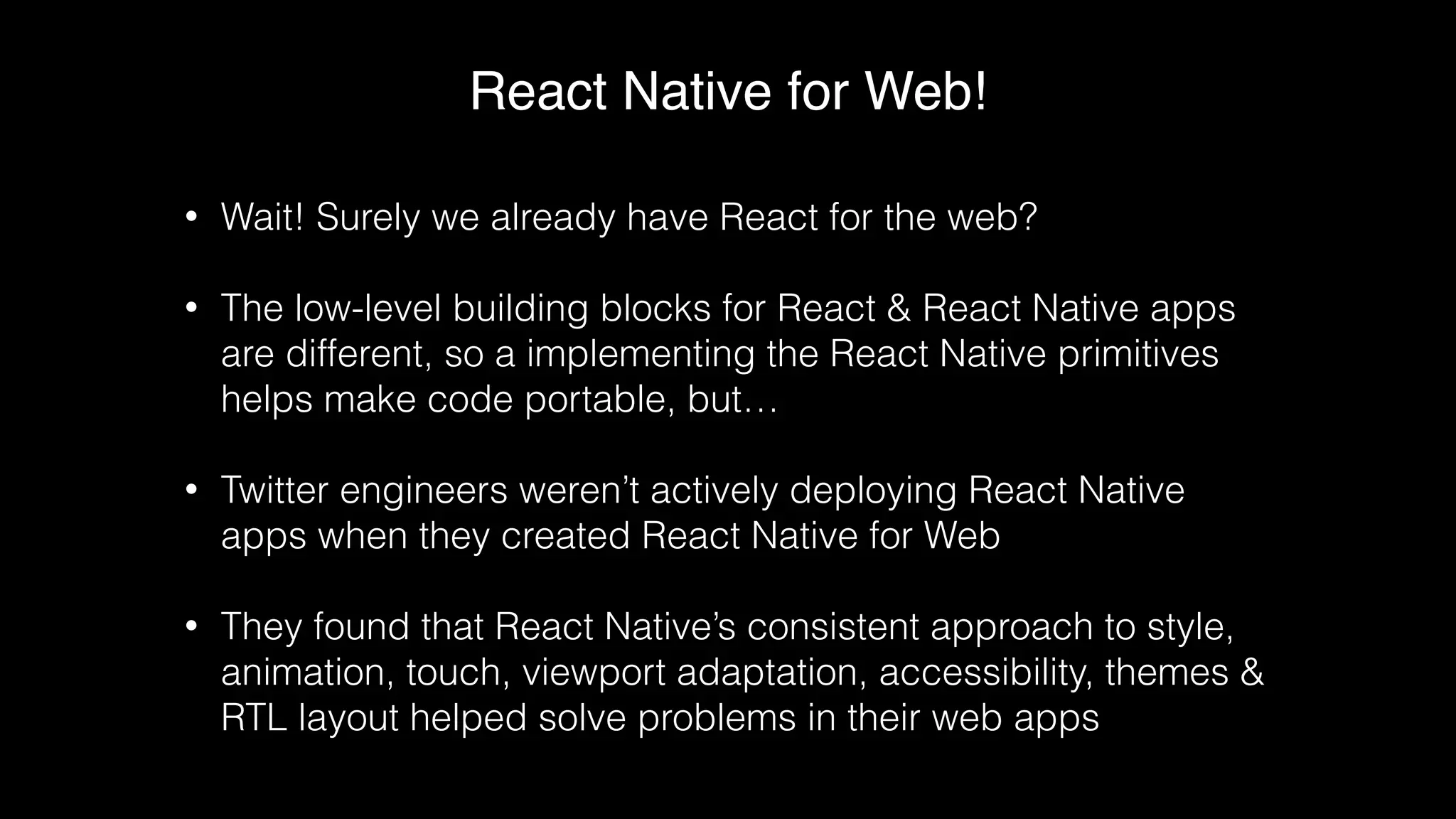 React Native for Web!
• Wait! Surely we already have React for the web?
• The low-level building blocks for React & React Native apps
are different, so a implementing the React Native primitives
helps make code portable, but…
• Twitter engineers weren’t actively deploying React Native
apps when they created React Native for Web
• They found that React Native’s consistent approach to style,
animation, touch, viewport adaptation, accessibility, themes &
RTL layout helped solve problems in their web apps
 