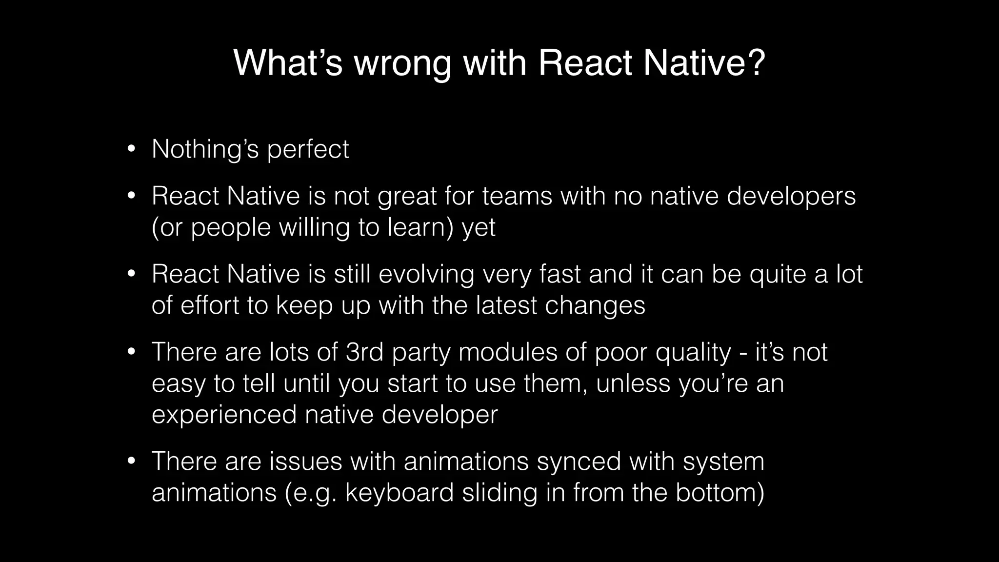 What’s wrong with React Native?
• Nothing’s perfect
• React Native is not great for teams with no native developers
(or people willing to learn) yet
• React Native is still evolving very fast and it can be quite a lot
of effort to keep up with the latest changes
• There are lots of 3rd party modules of poor quality - it’s not
easy to tell until you start to use them, unless you’re an
experienced native developer
• There are issues with animations synced with system
animations (e.g. keyboard sliding in from the bottom)
 