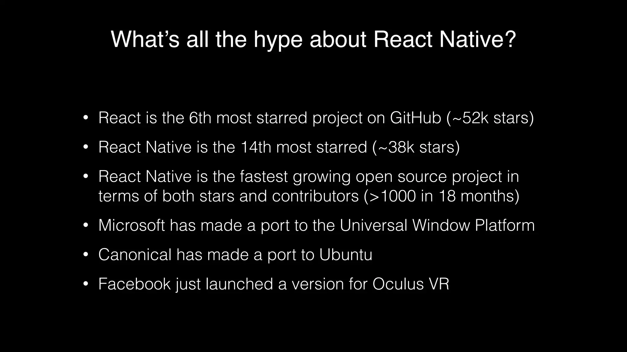 What’s all the hype about React Native?
• React is the 6th most starred project on GitHub (~52k stars)
• React Native is the 14th most starred (~38k stars)
• React Native is the fastest growing open source project in
terms of both stars and contributors (>1000 in 18 months)
• Microsoft has made a port to the Universal Window Platform
• Canonical has made a port to Ubuntu
• Facebook just launched a version for Oculus VR
 