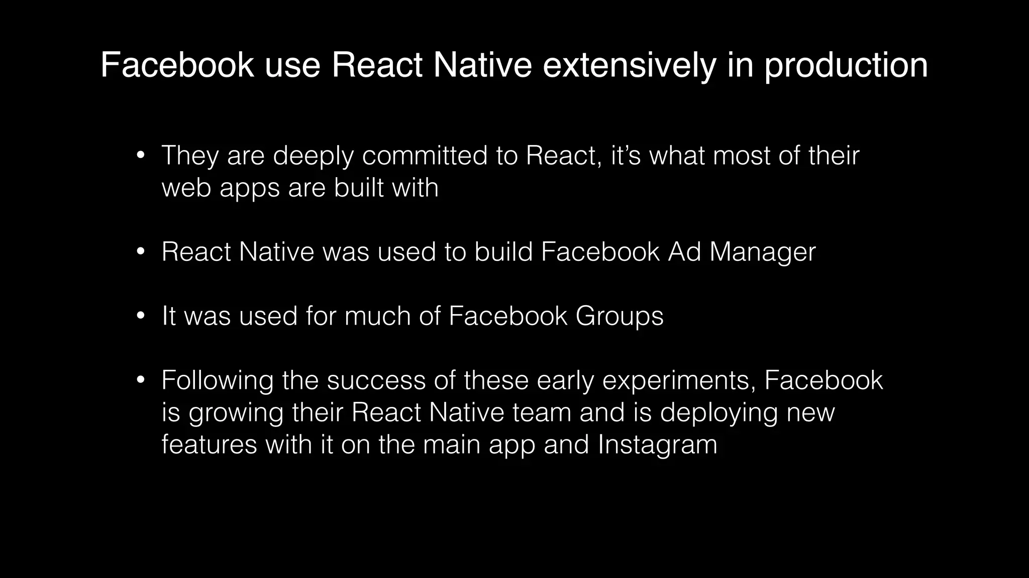 Facebook use React Native extensively in production
• They are deeply committed to React, it’s what most of their
web apps are built with
• React Native was used to build Facebook Ad Manager
• It was used for much of Facebook Groups
• Following the success of these early experiments, Facebook
is growing their React Native team and is deploying new
features with it on the main app and Instagram
 