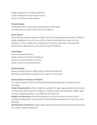 Single codebase for multiple platforms.
Faster development and reduced costs.
Easier maintenance and updates.
Disadvantages:
Potentially lower performance compared to native apps.
Limited access to some native APIs and features.
React Native:
React Native combines aspects of both native and hybrid app development. While it
allows developers to write most of their code in JavaScript and reuse it across
platforms, it also enables the incorporation of native code when necessary for
performance optimizations and access to native features.
Advantages:
Near-native performance.
Single codebase for iOS and Android.
Access to native modules and APIs.
Large community and ecosystem.
Disadvantages:
Some complex features might require native development.
Still not as performant as purely native apps in some cases.
Choice Between Native and Hybrid:
The choice between native and hybrid development depends on various factors
including:
Project Requirements: Native might be suitable for apps requiring high performance
and access to advanced device features. Hybrid could be beneficial for simpler apps
or those requiring quicker, cost-effective development.
Budget and Resources: Native development can be resource-intensive due to
separate codebases for each platform, while hybrid development can be more cost-
effective.
Development Timeframe: Hybrid apps can generally be developed more quickly due
to a single codebase approach.
 
