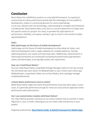 Conclusion
React Native has solidified its position as a top hybrid framework. Its capacity to
convey close-to-native performance joined with the advantages of cross-platform
development, makes it a convincing decision for some undertakings.
In any case, likewise with any technology, understanding its strengths and limitations
is fundamental. React Native offers a lot, but it’s crucial to determine if it aligns with
the specific needs of a project. For many, it provides the right balance of
performance, flexibility, and speed, making it a go-to choice in the world of mobile
app development.
FAQ’s
Why hybrid apps are the future of mobile development?
Hybrid apps are the future of mobile development as they allow for faster, cost-
effective development with a single codebase for multiple platforms, thereby
addressing diverse user needs and improving reach. Additionally, advancements in
hybrid app frameworks are continually narrowing the performance gap between
native and hybrid apps, ensuring high-quality user experiences.
How can I install React Native?
You can install React Native using Node Package Manager (npm) or Yarn by running
the command npx react-native init MyNewProject or yarn create react-native-app
MyNewProject, respectively. Make sure to have Node.js and a package manager
installed beforehand.
Is React Native performance close to native?
While React Native might not match the performance of purely native apps in some
cases, it is generally performant enough for most use cases and can approach native
performance with optimizations.
Can I use custom/native modules with React Native?
Yes, React Native provides interfaces to use native modules that are written in Swift,
Objective-C, Java, or Kotlin, allowing you to use native code and libraries in your
project.
Originally published by: React Native Guide: A Hybrid Framework for Mobile Apps
 