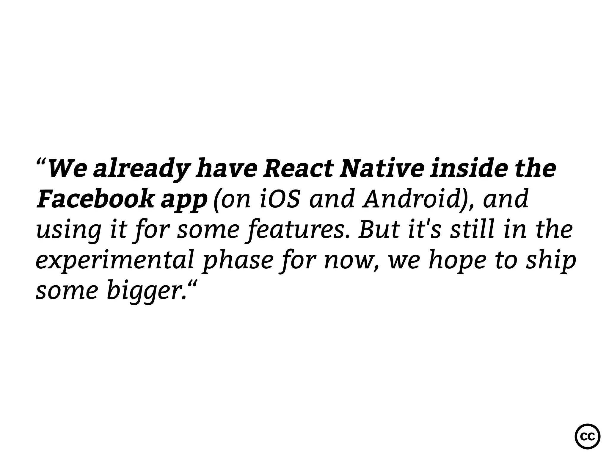 “We already have React Native inside the
Facebook app (on iOS and Android), and
using it for some features. But it's still in the
experimental phase for now, we hope to ship
some bigger.“