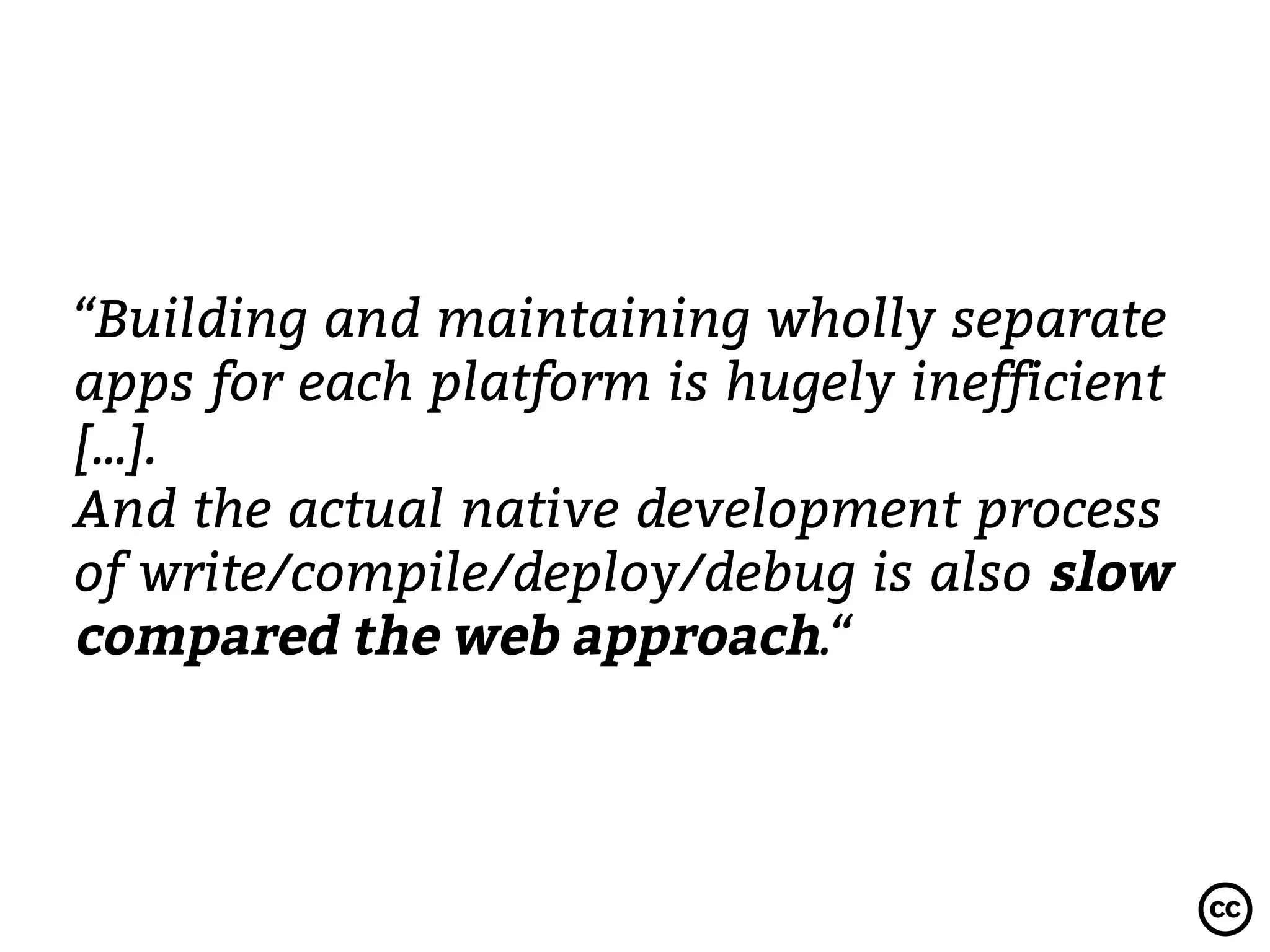 “Building and maintaining wholly separate
apps for each platform is hugely inefficient
[...].
And the actual native development process
of write/compile/deploy/debug is also slow
compared the web approach.“
 