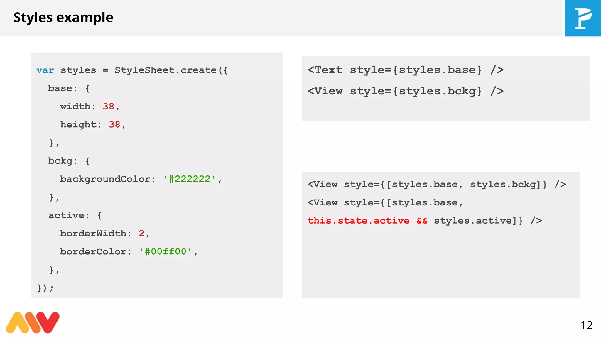 Styles example
var styles = StyleSheet.create({
base: {
width: 38,
height: 38,
},
bckg: {
backgroundColor: '#222222',
},
active: {
borderWidth: 2,
borderColor: '#00ff00',
},
});
12
<Text style={styles.base} />
<View style={styles.bckg} />
<View style={[styles.base, styles.bckg]} />
<View style={[styles.base,
this.state.active && styles.active]} />
 