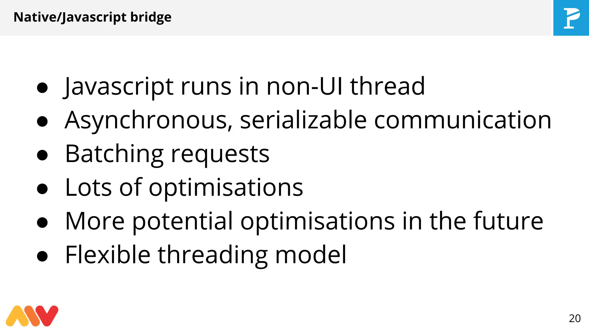 Native/Javascript bridge
● Javascript runs in non-UI thread
● Asynchronous, serializable communication
● Batching requests
● Lots of optimisations
● More potential optimisations in the future
● Flexible threading model
20
 