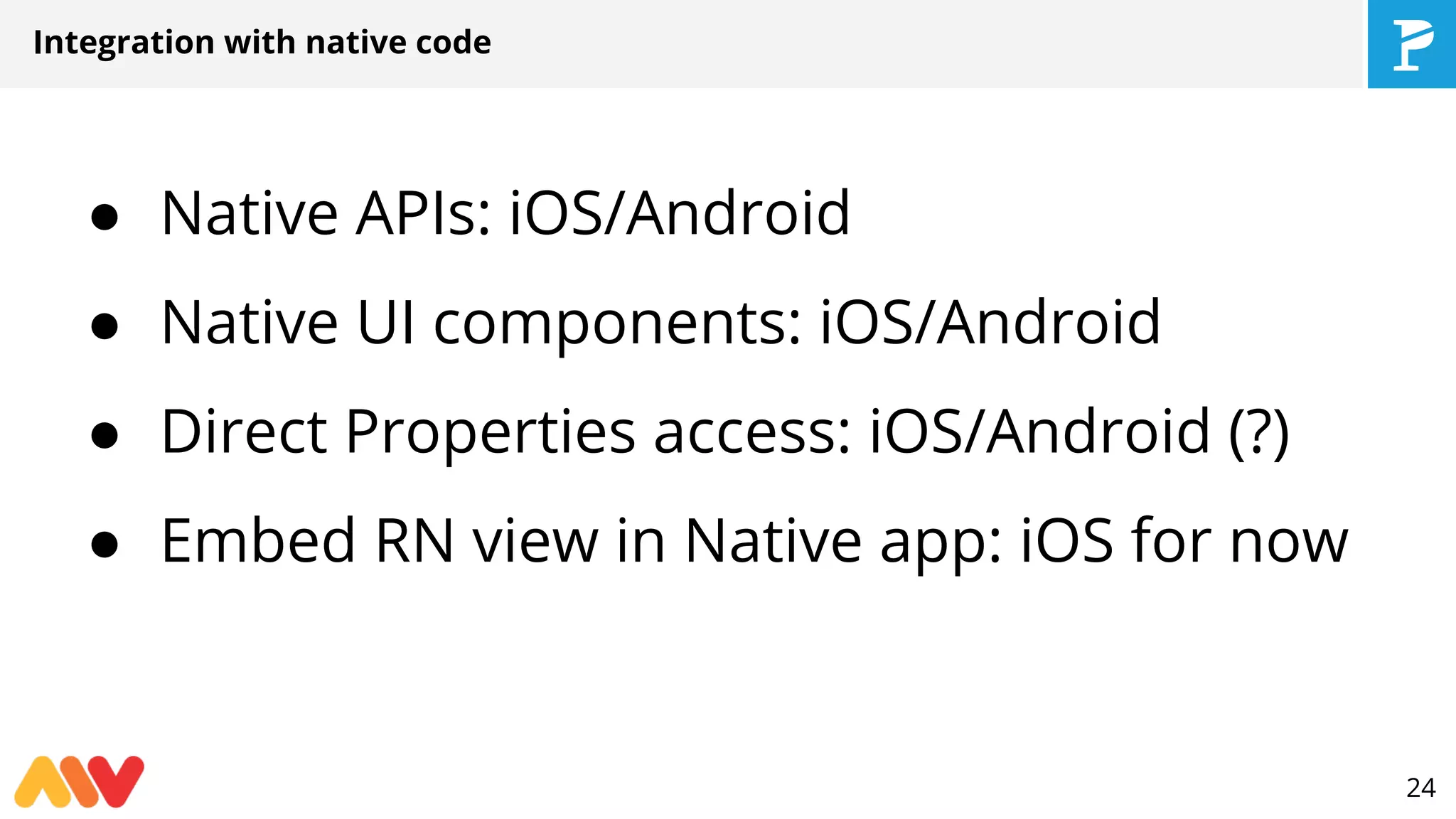 Integration with native code
● Native APIs: iOS/Android
● Native UI components: iOS/Android
● Direct Properties access: iOS/Android (?)
● Embed RN view in Native app: iOS for now
24
 