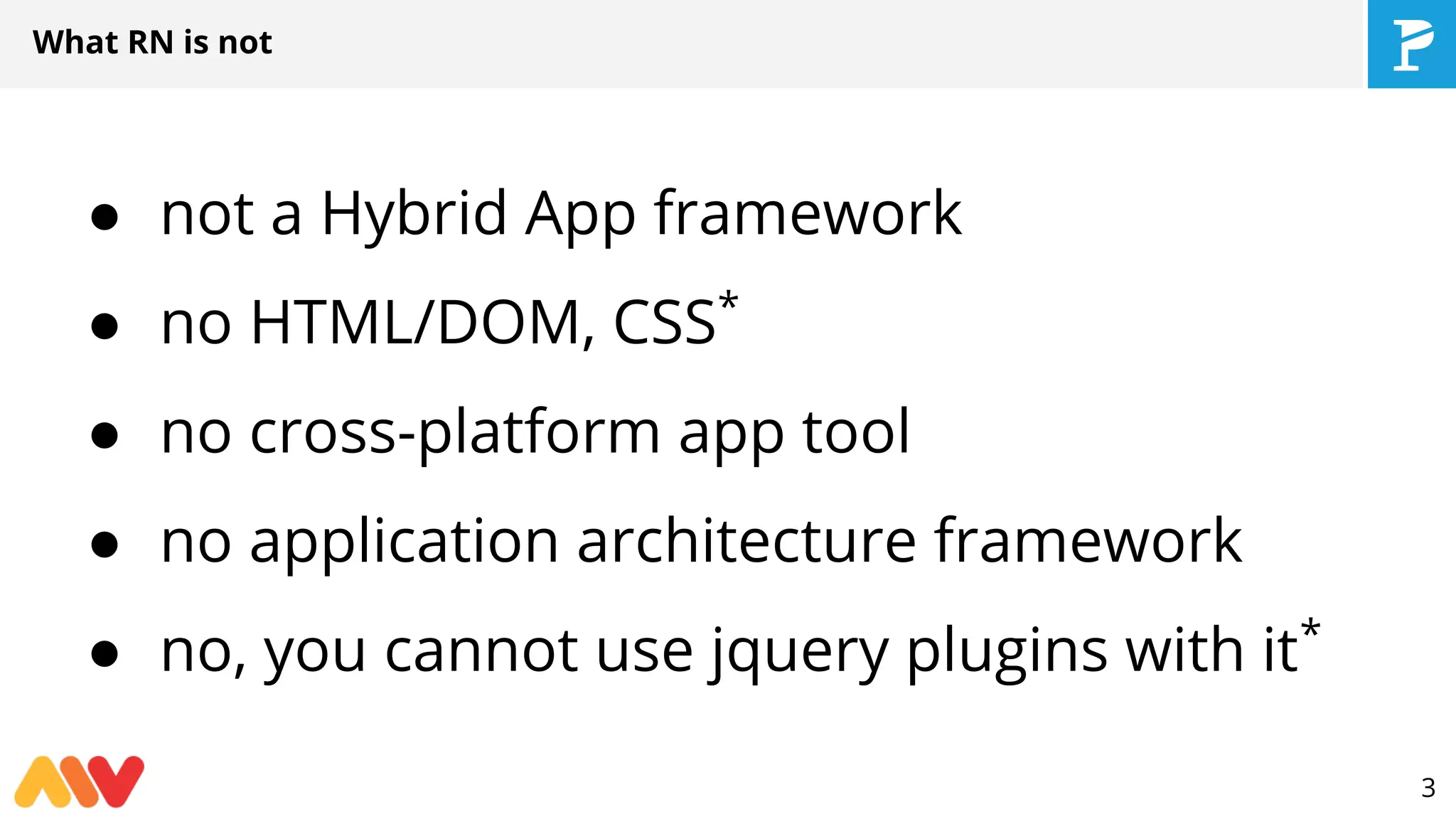● not a Hybrid App framework
● no HTML/DOM, CSS*
● no cross-platform app tool
● no application architecture framework
● no, you cannot use jquery plugins with it*
What RN is not
3
 