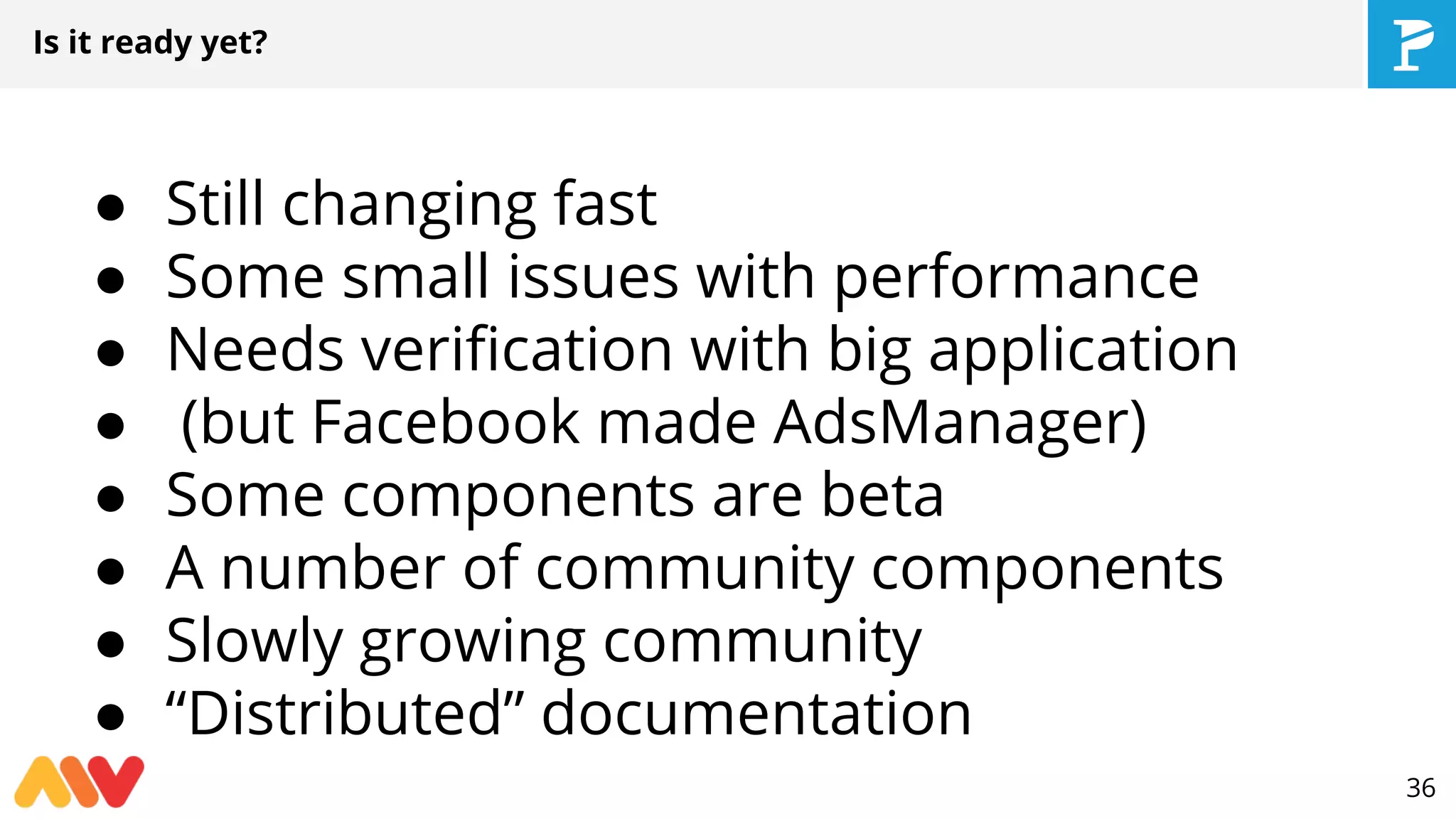 Is it ready yet?
● Still changing fast
● Some small issues with performance
● Needs verification with big application
● (but Facebook made AdsManager)
● Some components are beta
● A number of community components
● Slowly growing community
● “Distributed” documentation
36
 