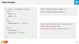 Styles example
var styles = StyleSheet.create({
base: {
width: 38,
height: 38,
},
bckg: {
backgroundColor: '#222222',
},
active: {
borderWidth: 2,
borderColor: '#00ff00',
},
});
12
<Text style={styles.base} />
<View style={styles.bckg} />
<View style={[styles.base, styles.bckg]} />
<View style={[styles.base,
this.state.active && styles.active]} />
 