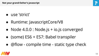 Not your grand-father’s javascript
● use ‘strict’
● Runtime: JavascriptCore/V8
● Node 4.0.0 : Node.js + io.js converged
● (some) ES6 + ES7: Babel transpiler
● @flow - compile time - static type check
13
 