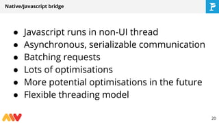 Native/Javascript bridge
● Javascript runs in non-UI thread
● Asynchronous, serializable communication
● Batching requests
● Lots of optimisations
● More potential optimisations in the future
● Flexible threading model
20
 
