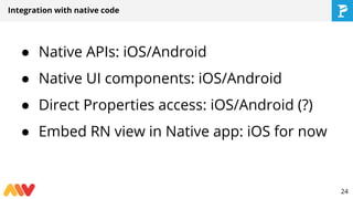 Integration with native code
● Native APIs: iOS/Android
● Native UI components: iOS/Android
● Direct Properties access: iOS/Android (?)
● Embed RN view in Native app: iOS for now
24
 
