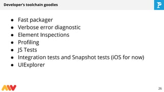 Developer’s toolchain goodies
● Fast packager
● Verbose error diagnostic
● Element Inspections
● Profiling
● JS Tests
● Integration tests and Snapshot tests (iOS for now)
● UIExplorer
26
 